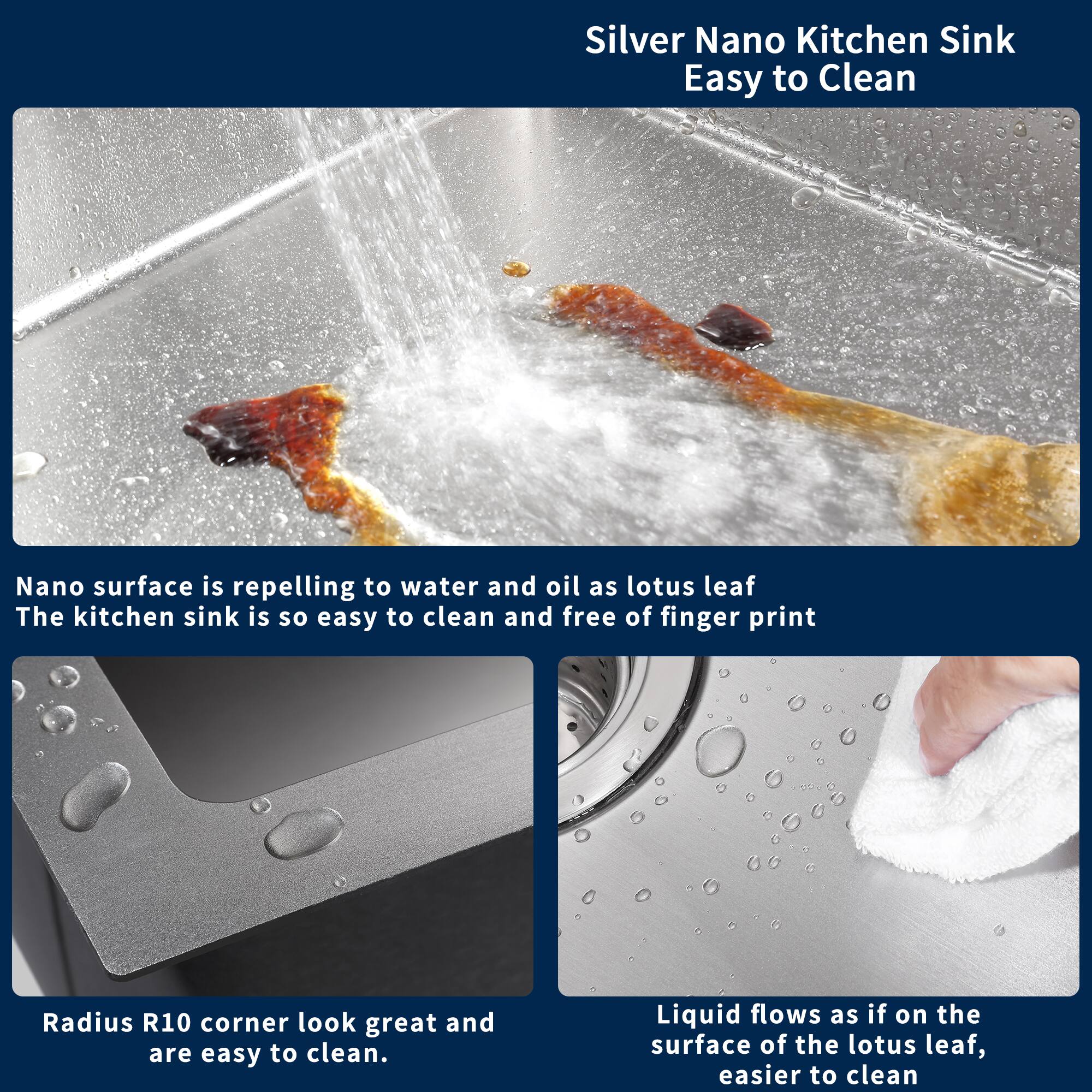 Silver Nano Kitchen Sink  
Easy to Clean

Nano surface is repelling to water and oil as lotus leaf  
The kitchen sink is so easy to clean and free of finger print

Radius R10 corner look great and are easy to clean

Liquid flows as if on the surface of the lotus leaf, easier to clean