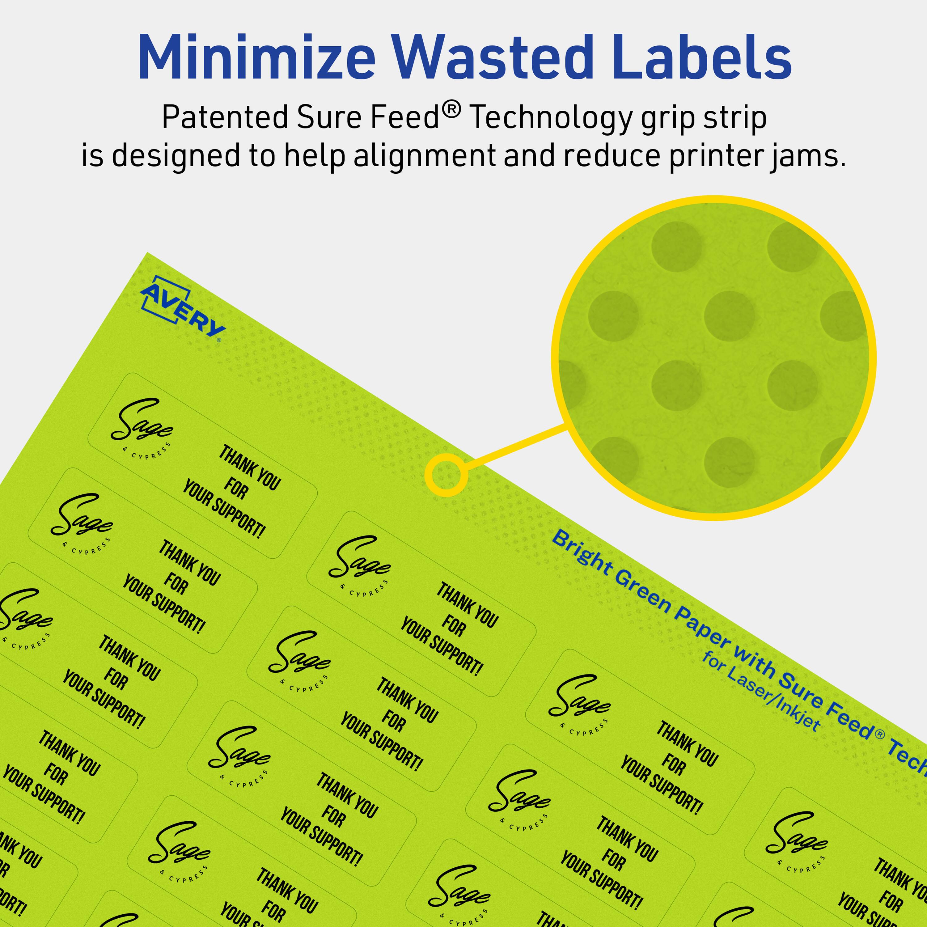 Minimize Wasted Labels

Patented Sure Feed® Technology grip strip is designed to help alignment and reduce printer jams.

AVERY

Bright Green Paper with Sure Feed® Technology for Laser/Inkjet

Sage Cypress

THANK YOU FOR YOUR SUPPORT!