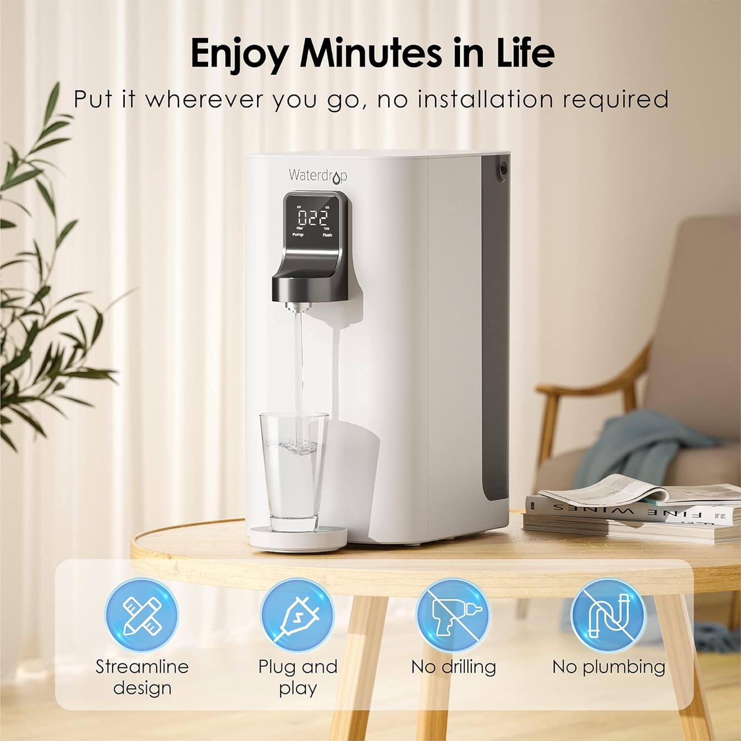 Enjoy Minutes in Life

Put it wherever you go, no installation required

Waterdrop

022 C

Streamline design

Plug and play

No drilling

No plumbing