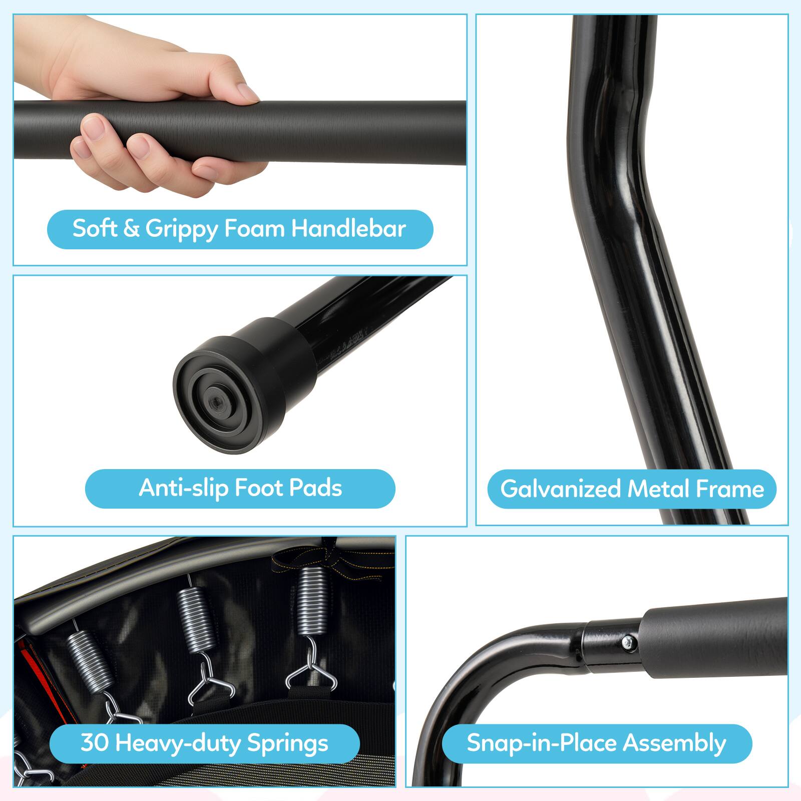 - Soft & Grippy Foam Handlebar
- Anti-slip Foot Pads
- Galvanized Metal Frame
- 30 Heavy-duty Springs
- Snap-in-Place Assembly