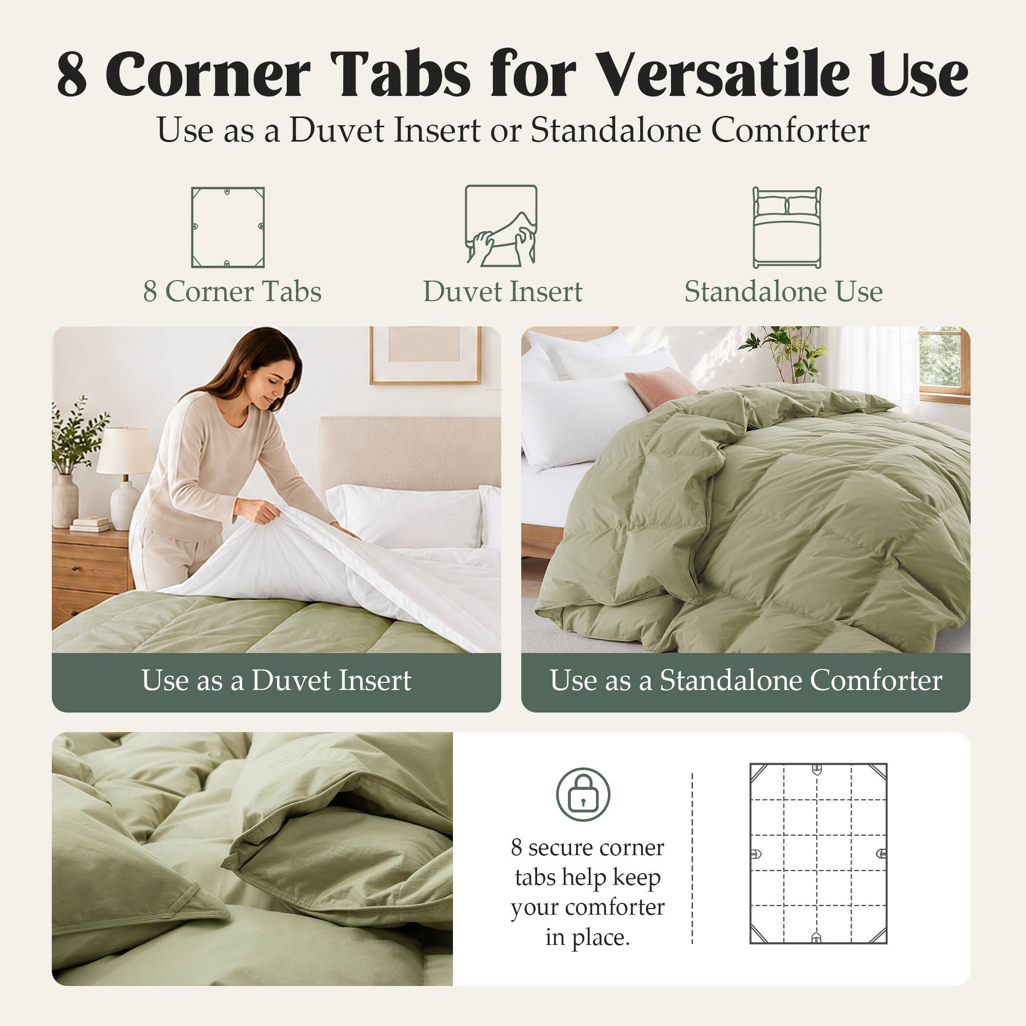 8 Corner Tabs for Versatile Use  
Use as a Duvet Insert or Standalone Comforter  

8 Corner Tabs  
Duvet Insert  
Standalone Use  

Use as a Duvet Insert  
Use as a Standalone Comforter  

8 secure corner tabs help keep your comforter in place.