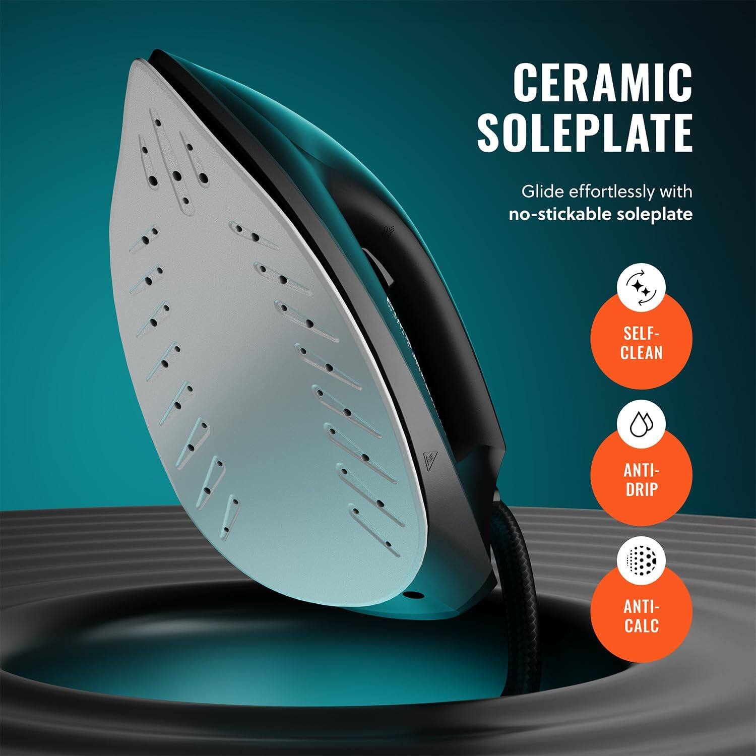 CERAMIC SOLEPLATE
Glide effortlessly with no-stickable soleplate
SELF-CLEAN
ANTI-DRIP
ANTI-CALC