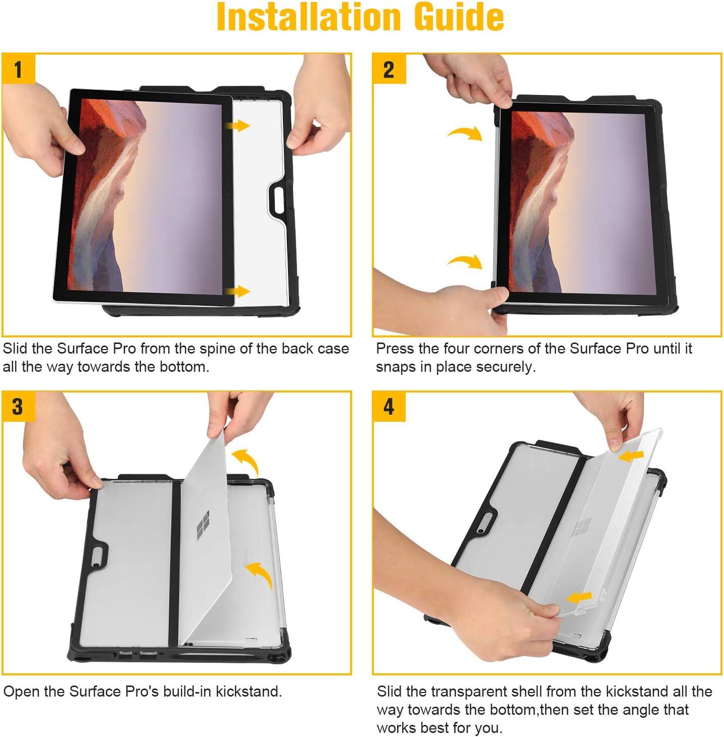 Installation Guide

1. Slide the Surface Pro from the spine of the back case all the way towards the bottom.
2. Press the four corners of the Surface Pro until it snaps in place securely.
3. Open the Surface Pro's built-in kickstand.
4. Slide the transparent shell from the kickstand all the way towards the bottom, then set the angle that works best for you.