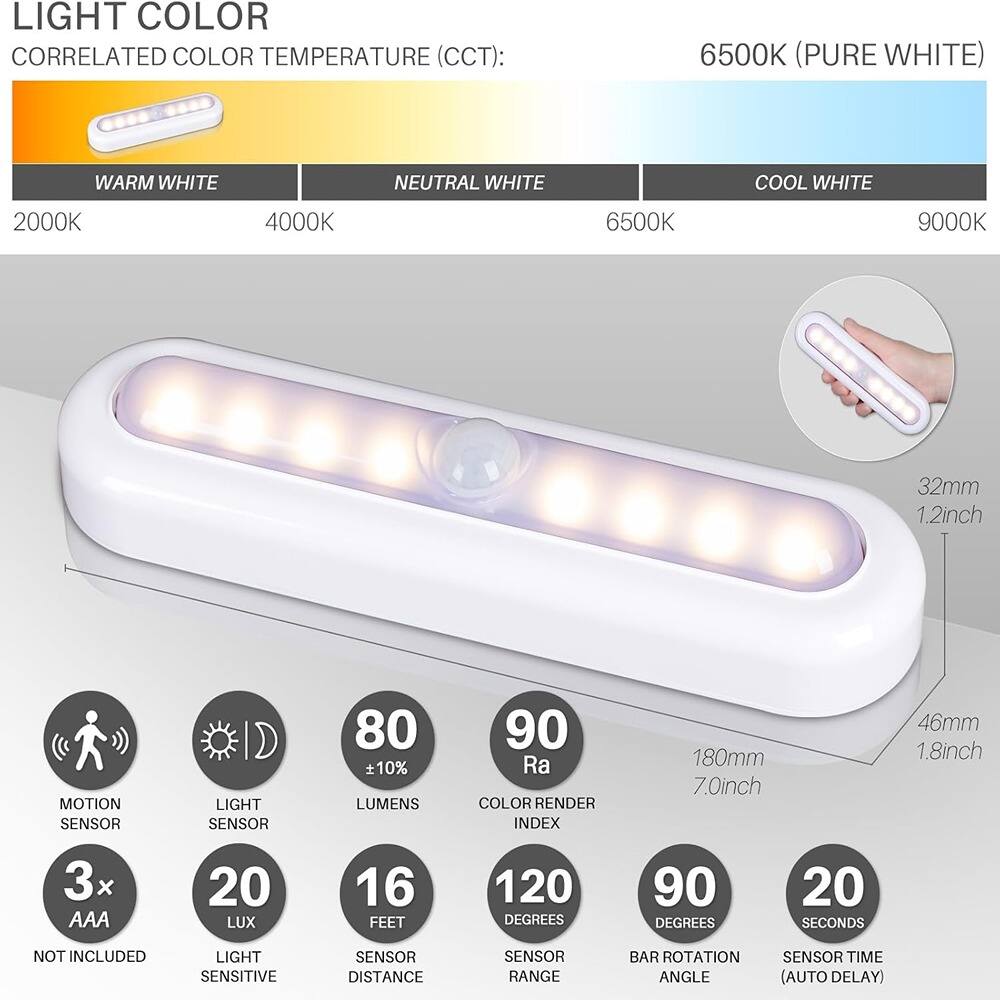 **LIGHT COLOR**

**CORRELATED COLOR TEMPERATURE (CCT):**

- WARM WHITE: 2000K
- NEUTRAL WHITE: 4000K
- COOL WHITE: 6500K
- 6500K (PURE WHITE)
- 9000K

**FEATURES:**

- MOTION SENSOR
- LIGHT SENSOR
- LUMENS: 80 ± 10%
- COLOR RENDER INDEX: 90 Ra
- 3x AAA (NOT INCLUDED)
- LIGHT SENSITIVE SENSOR
- LUX: 20
- SENSOR DISTANCE: 16 FEET
- SENSOR RANGE: 120 DEGREES
- BAR ROTATION ANGLE: 90 DEGREES
- SENSOR TIME (AUTO DELAY): 20 SECONDS

**DIMENSIONS:**

- 180mm (7.0inch)
- 46mm (1.8inch)
- 32mm (1.2inch)