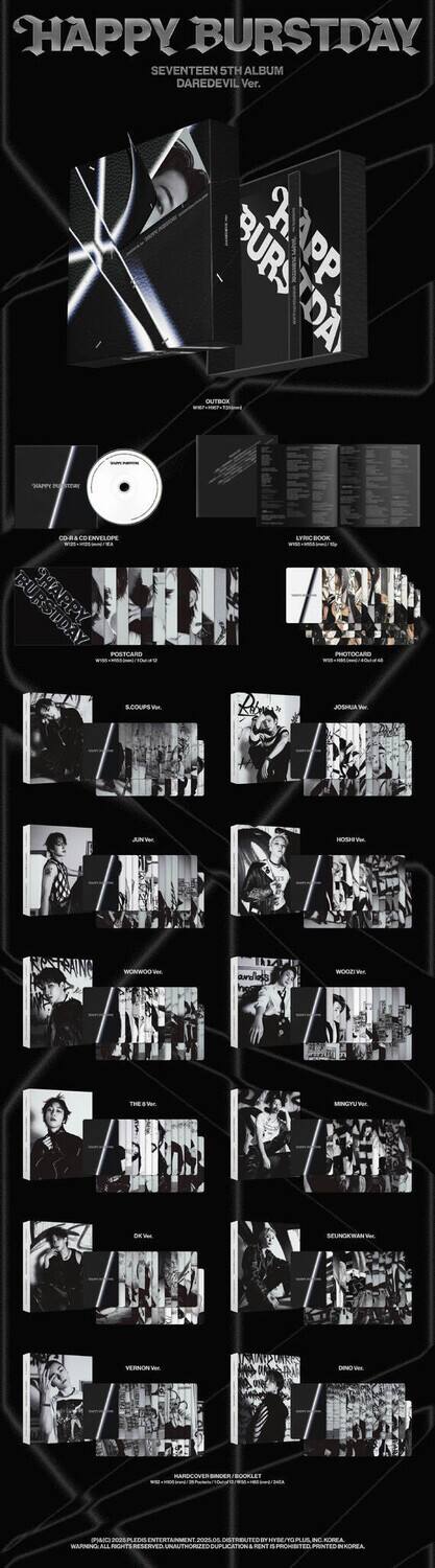 HAPPY BURSTDAY  
SEVENTEEN 5TH ALBUM  
DAREDEVIL Ver.

OUTBOX  
HAPPY BURSTDAY

CD & ENVELOPE  
HAPPY BURSTDAY

LYRIC BOOK  
HAPPY BURSTDAY

POSTCARD  
HAPPY BURSTDAY

PHOTOCARD  
HAPPY BURSTDAY

S. COUP Vi.  
HAPPY BURSTDAY

JUN.W Vi.  
HAPPY BURSTDAY

HOSSE.Vi.  
HAPPY BURSTDAY

WOOZIE Vi.  
HAPPY BURSTDAY

THE 8 Vi.  
HAPPY BURSTDAY

MINGYU Vi.  
HAPPY BURSTDAY

DK Vi.  
HAPPY BURSTDAY

SEUNGKWAN Vi.  
HAPPY BURSTDAY

VERNON Vi.  
HAPPY BURSTDAY

DINO Vi.  
HAPPY BURSTDAY

HARD COVER BINDER BOOKLET  
HAPPY BURSTDAY

SPAO 2021 PLEDIS ENTERTAINMENT,