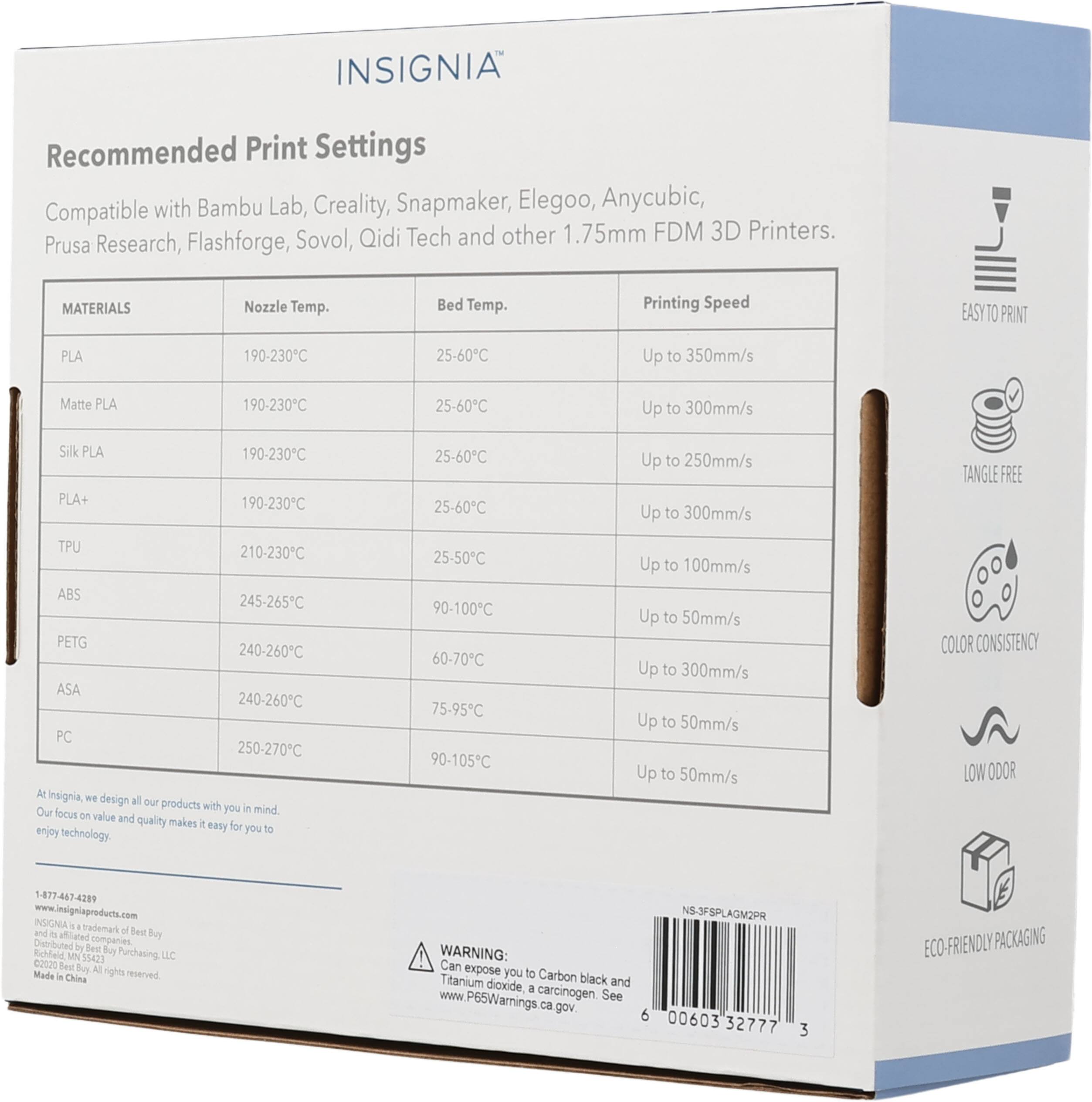 INSIGNIA Recommended Print Settings with Bambu Lab, Creality, Snapmaker, Elegoo, Anycubic, Compatible Sovol, Qidi Tech and other 1.75mm FDM 3D Printers. Prusa Research, Flashforge, MATERIALS Nozzle Temp. Bed Temp. Printing Speed EASYTO PRINT PLA 190-230C 25-60C Up to 350mm/s Matte PLA 190-230C 25-60C Up to 300mm/s Silk PLA PLA+ 190-230C 190-230C 25-60C 25-60C Up to 250mm/s Up to 300mm/s TANGLE FREE TPU 210-230C ABS 245-265C PETG 240-260C ASA 240-260C PC 250-270C At Insignia We design all our products with Our you in mind focus on value and quality makes it easy for you to enjoy technology