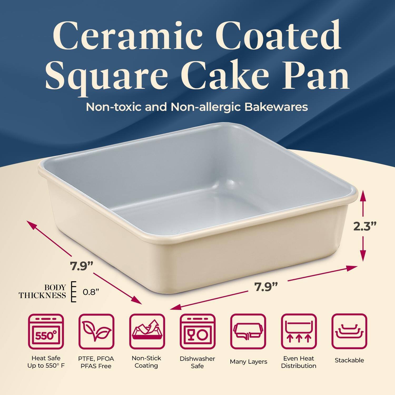 Ceramic Coated Square Cake Pan  
Non-toxic and Non-allergic Bakewares  

- 7.9" x 7.9"  
- 2.3"  
- 0.8" Thickness  

Features:  
- Heat Safe Up to 550°F  
- PTFE, PFOA, PFAS Free  
- Non-Stick Coating  
- Dishwasher Safe  
- Many Layers  
- Even Heat Distribution  
- Stackable  

Body Thickness: 0.8"