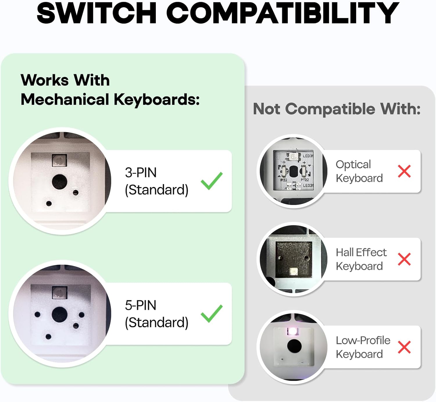 SWITCH COMPATIBILITY

Works With Mechanical Keyboards:
- 3-PIN (Standard)
- 5-PIN (Standard)

Not Compatible With:
- Optical Keyboard
- Hall Effect Keyboard
- Low-Profile Keyboard