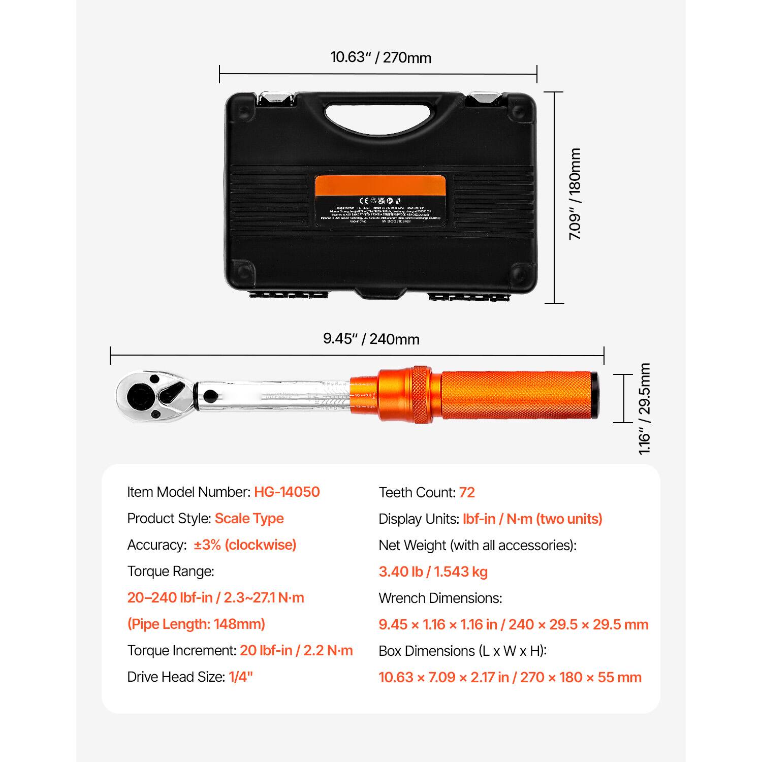 10.63" / 270mm  
7.09" / 180mm  
9.45" / 240mm  
1.16" / 29.5mm  

Item Model Number: HG-14050  
Teeth Count: 72  
Product Style: Scale Type  
Accuracy: ±3% (clockwise)  
Torque Range: 20-240 Ibf-in / 2.3-27.1 Nm (Pipe Length: 148mm)  
Torque Increment: 20 Ibf-in / 2.2 N-m  
Drive Head Size: 1/4"  
Display Units: Ibf-in / Nm (two units)  
Net Weight (with all accessories): 3.40 lb / 1.543 kg  
Wrench Dimensions: 9.45 x 1.16 x 1.16 in / 240 x 29.5 x 29.5 mm  
Box Dimensions (L x W x H): 10.63 x 7.09 x 2.17 in