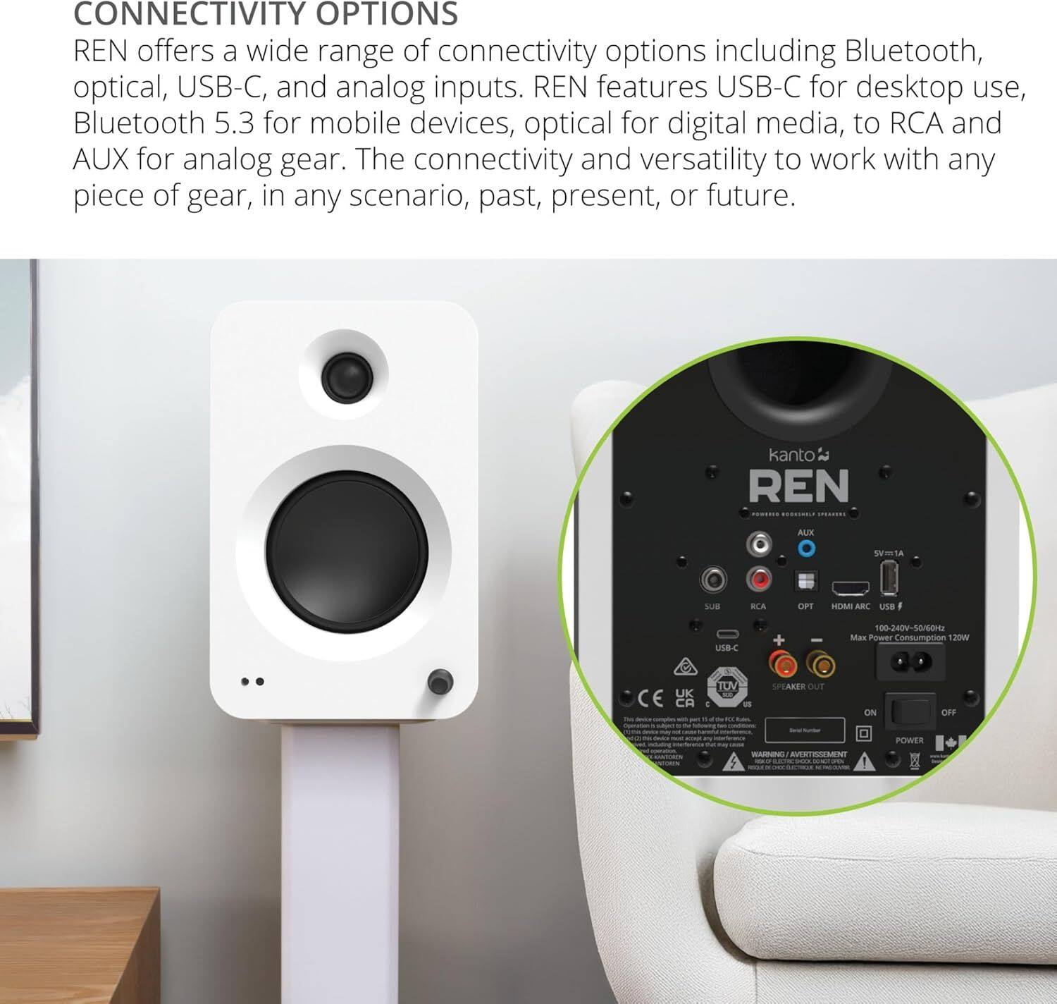 **CONNECTIVITY OPTIONS**

REN offers a wide range of connectivity options including Bluetooth, optical, USB-C, and analog inputs. REN features USB-C for desktop use, Bluetooth 5.3 for mobile devices, optical for digital media, to RCA and AUX for analog gear. The connectivity and versatility to work with any piece of gear, in any scenario, past, present, or future.

---

**kanto REN ALIX**

- **SUA RLA OPT HDMI ARC**
- **USB I USB-C**
- **100-240V-50/60Hz**
- **Power Consumption 120W**
- **CE UK**
- **TUV**
- **SPEAKER OUT ON**
- **CFF WANENE AVERTIVESENV**

---

**POWER**

- **5V/1A**
- **Max Power Consumption 120W**
- **100-240V~50/60Hz**

---

**ALIX**

- **SUB**
- **RCA**
- **OPT**
- **HDMI ARC USB F**

---

**WARNING/AVERTISSEMENT**

- **This device complies with the limits for Class B digital devices, pursuant
