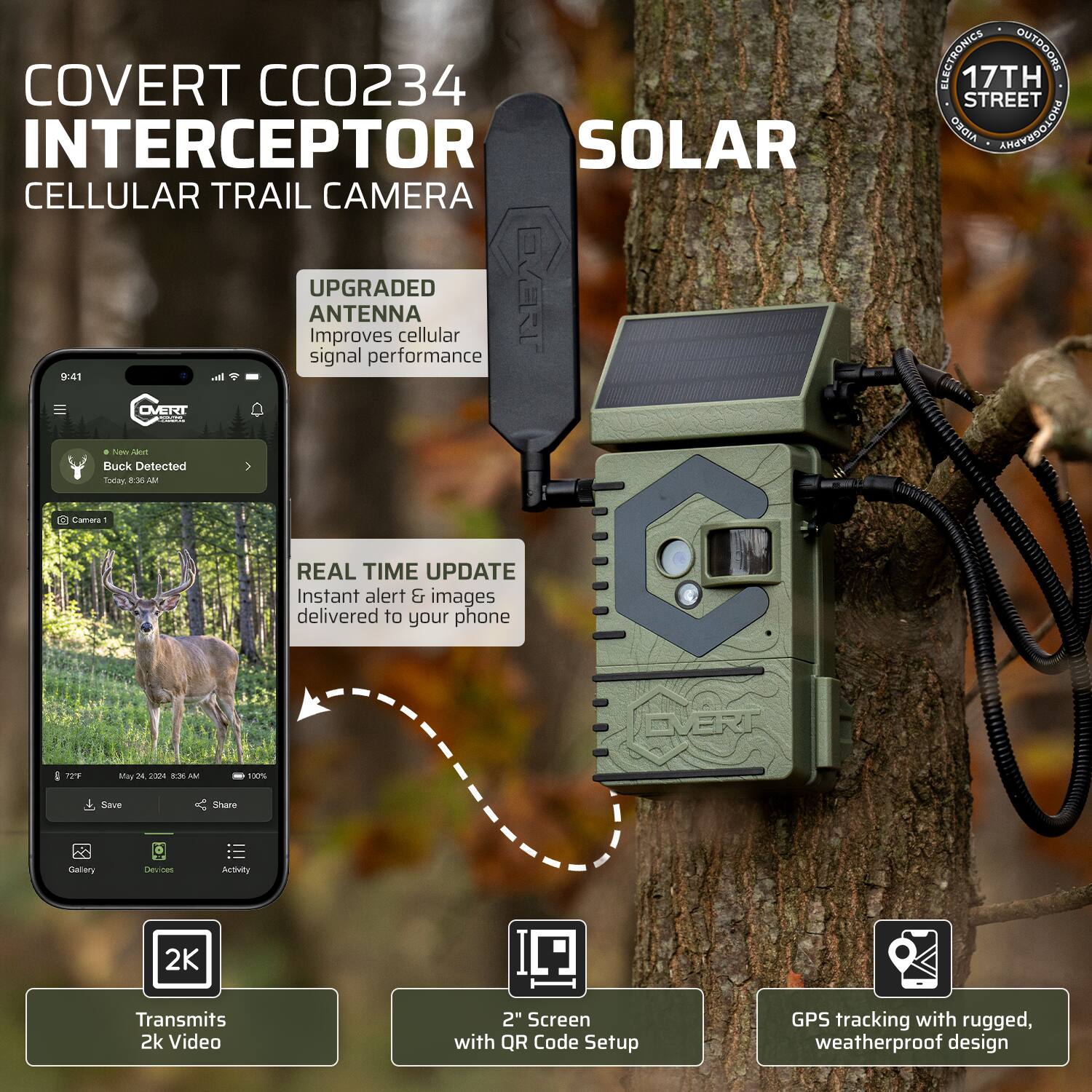 COVERT CC0234 INTERCEPTOR SOLAR CELLULAR TRAIL CAMERA

- UPGRADED ANTENNA: Improves cellular signal performance
- REAL TIME UPDATE: Instant alert & images delivered to your phone
- Transmits 2K Video
- 2" Screen with QR Code Setup
- GPS tracking with rugged, weatherproof design

EVERT ELECTRONICS OUTDOORS
17TH STREET