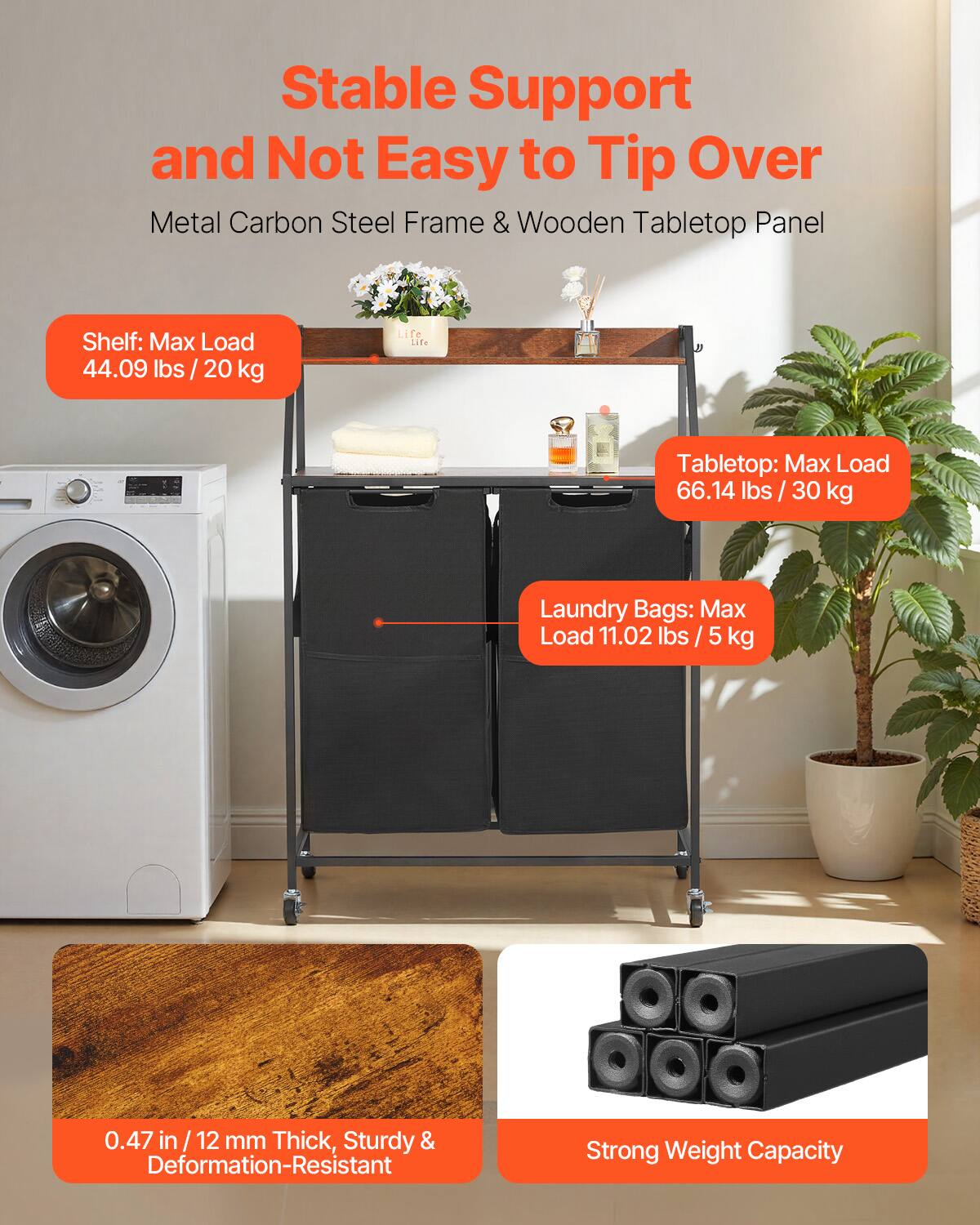 Stable Support and Not Easy to Tip Over  
Metal Carbon Steel Frame & Wooden Tabletop Panel  

Shelf: Max Load 44.09 lbs / 20 kg  

Tabletop: Max Load 66.14 lbs / 30 kg  

Laundry Bags: Max Load 11.02 lbs / 5 kg  

0.47 in / 12 mm Thick, Sturdy & Deformation-Resistant  

Strong Weight Capacity