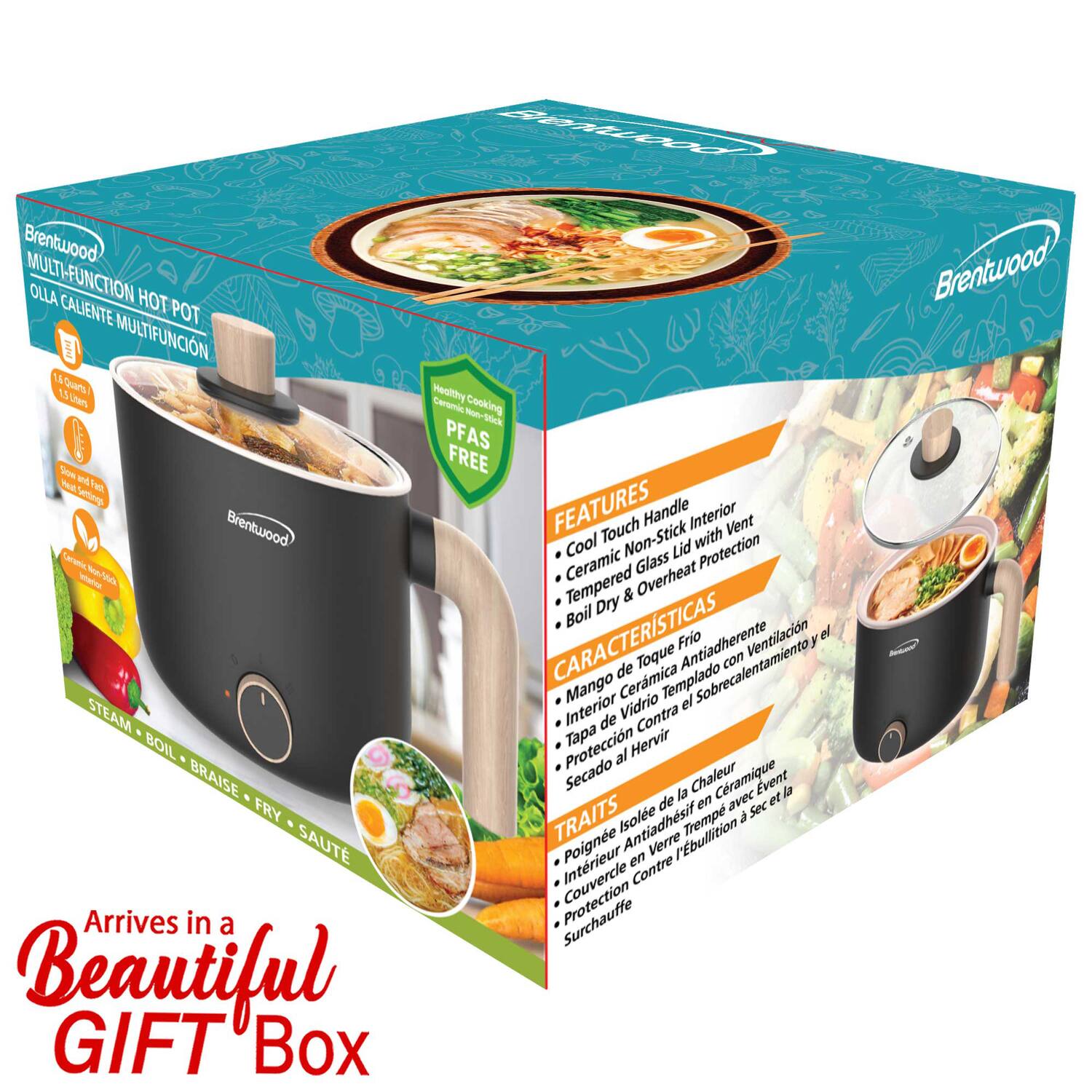 Brentwood MULTI-FUNCTION HOT POT  
OLLA CALIENTE MULTIFUNCION  

1.5 QUARTS / 1.4 LITERS  
100% Non-Stick  
PFAS FREE  

FEATURES  
- Cool Touch Handle  
- Ceramic Non-Stick Interior  
- Vent  
- Tempered Glass Lid  
- Overheat Protection  

CARACTERÍSTICAS  
- Mango de Toque Frio  
- Antiadherente Cerámico  
- Ventilación  
- Tapa de Vidrio Templado  
- Protección Contra Sobrecalentamiento  

TRAITS  
- Poignée Isolée de Chaleur  
- Intérieur en Verre Céramique  
- Ventilation  
- Couvercle en Verre Tempéré  
- Protection Contre la Surchauffe  

Arrives in a Beautiful GIFT Box