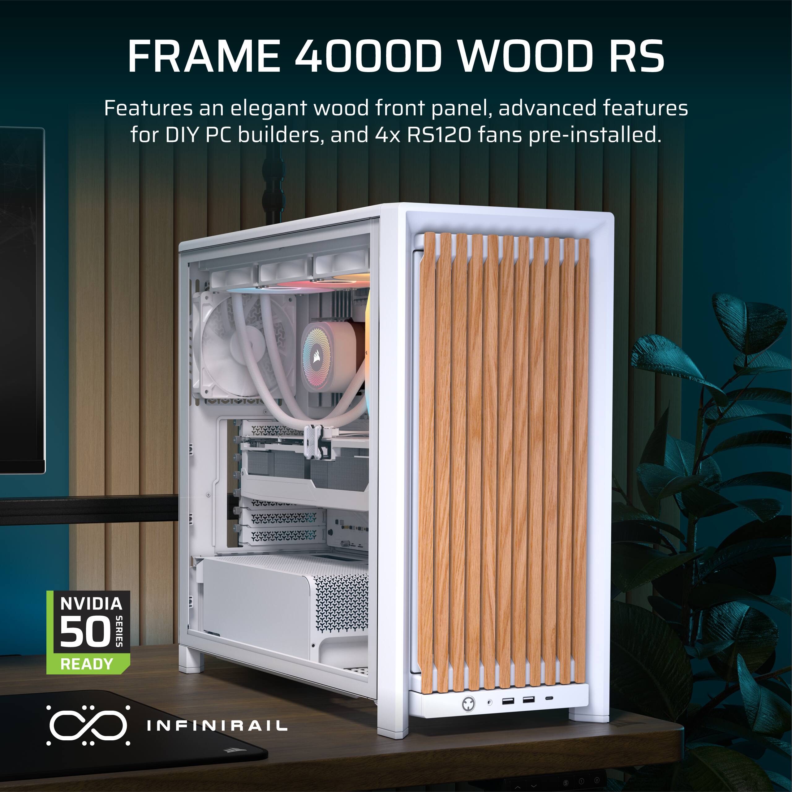 FRAME 4000D WOOD RS

Features an elegant wood front panel, advanced features for DIY PC builders, and 4x RS120 fans pre-installed.

NVIDIA 50 SERIES READY

INFINIRAIL