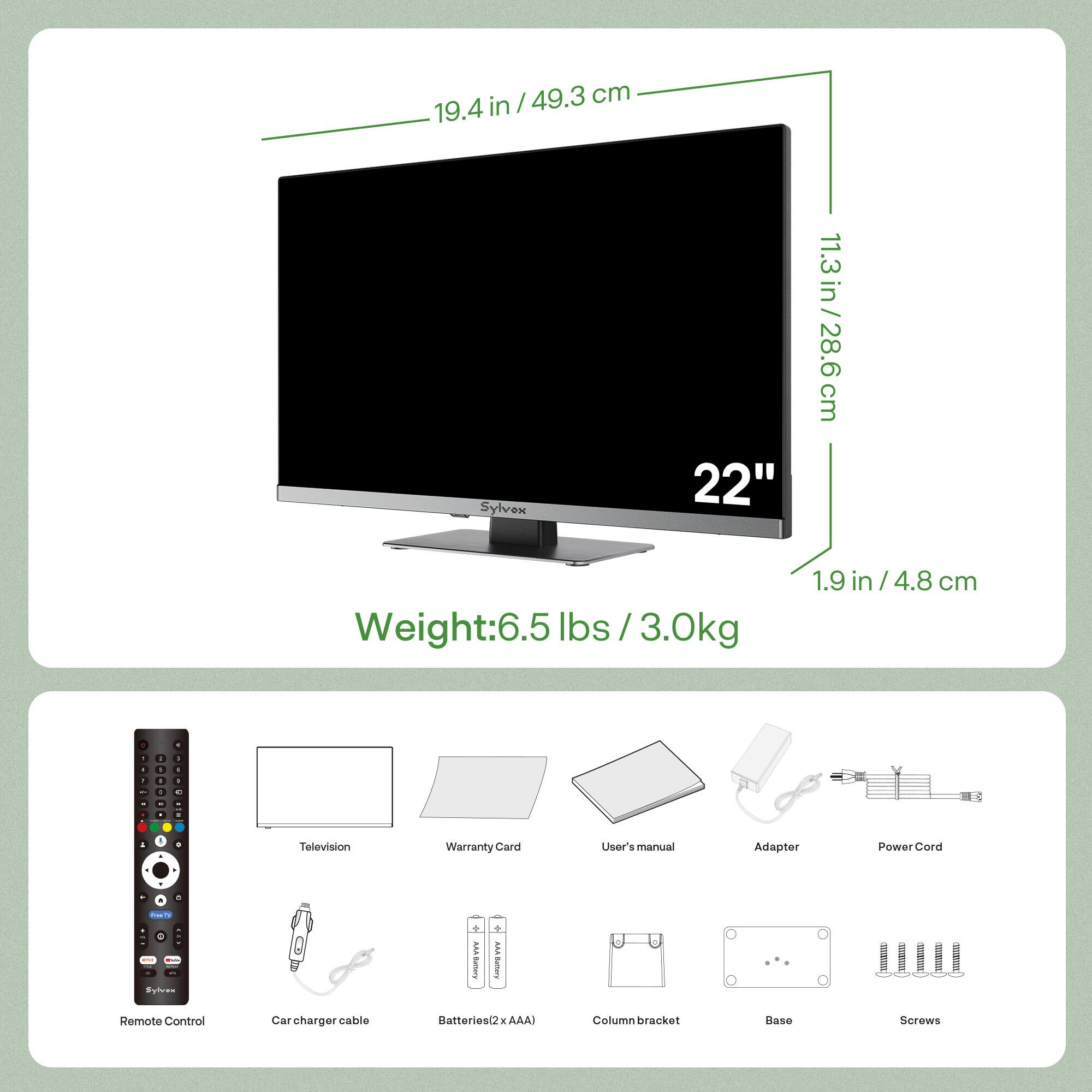 - 49.3 cm / 19.4 in
- Sylven 22" / 11.3 in / 28.6 cm
- Weight: 6.5 lbs / 3.0 kg
- 1.9 in / 4.8 cm

Included Items:
- Television
- Warranty Card
- User's Manual
- Adapter
- Power Cord
- Remote Control
- Car charger cable
- Batteries (2 x AAA)
- Column bracket
- Base
- Screws