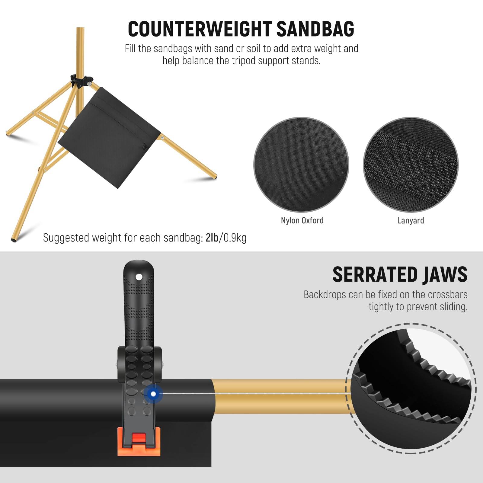 COUNTERWEIGHT SANDBAG  
Fill the sandbags with sand or soil to add extra weight and help balance the tripod support stands.  
Suggested weight for each sandbag: 2lb/0.9kg  

Nylon Oxford Lanyard  

SERRATED JAWS  
Backdrops can be fixed on the crossbars tightly to prevent sliding.