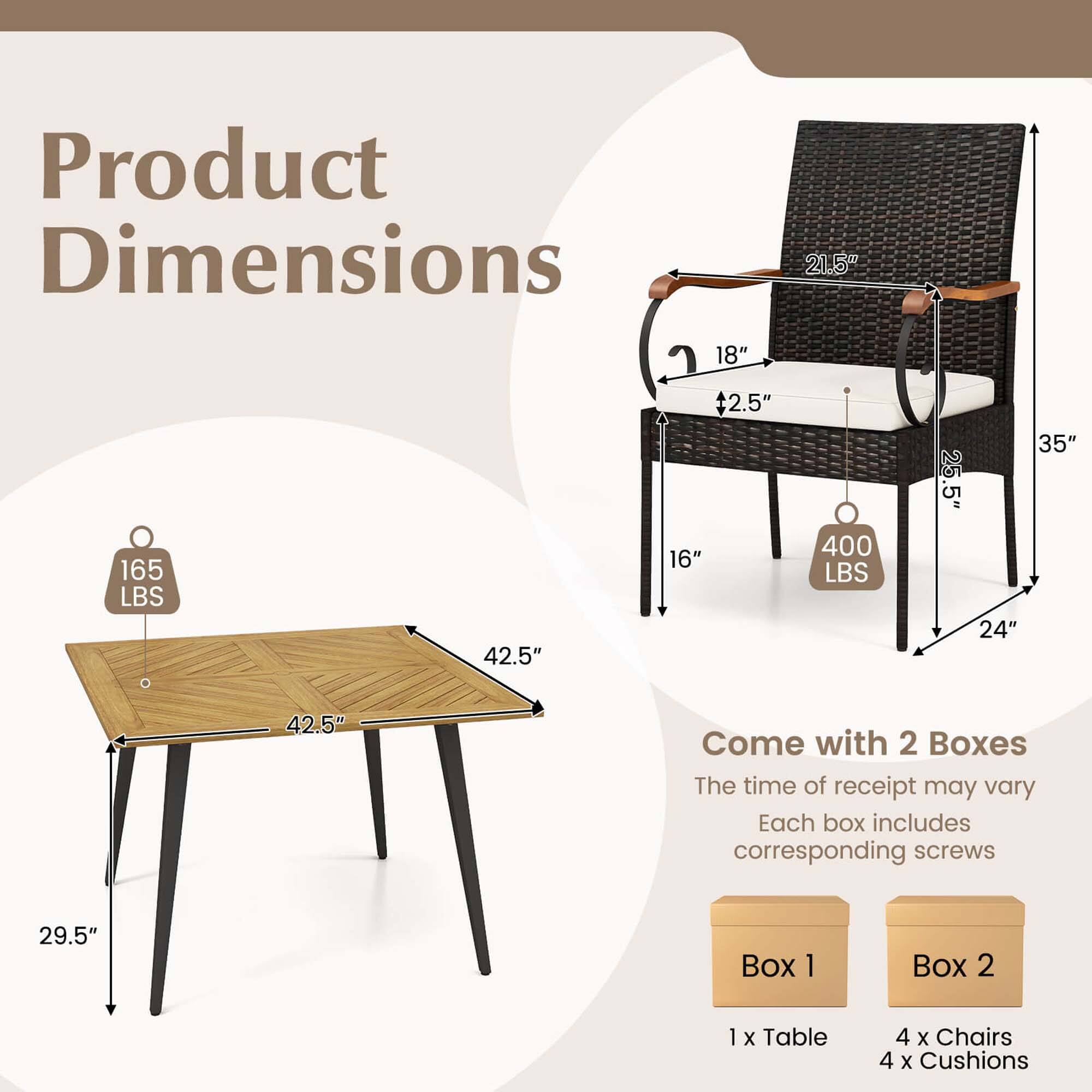 Product Dimensions:

* 21.5" x 18" x 165 LBS
* 42.5" + 2.5" x 16" x 400 LBS
* 35" x 25.5" x 5 x 24" x 42.5"

Come with 2 Boxes:

* Box 1: 1 x Table 4 x Chairs 4 X Cushions
* Box 2: 1 x Table 4 x Chairs 4 X Cushions

The time of receipt may vary.

Each box includes corresponding screws.