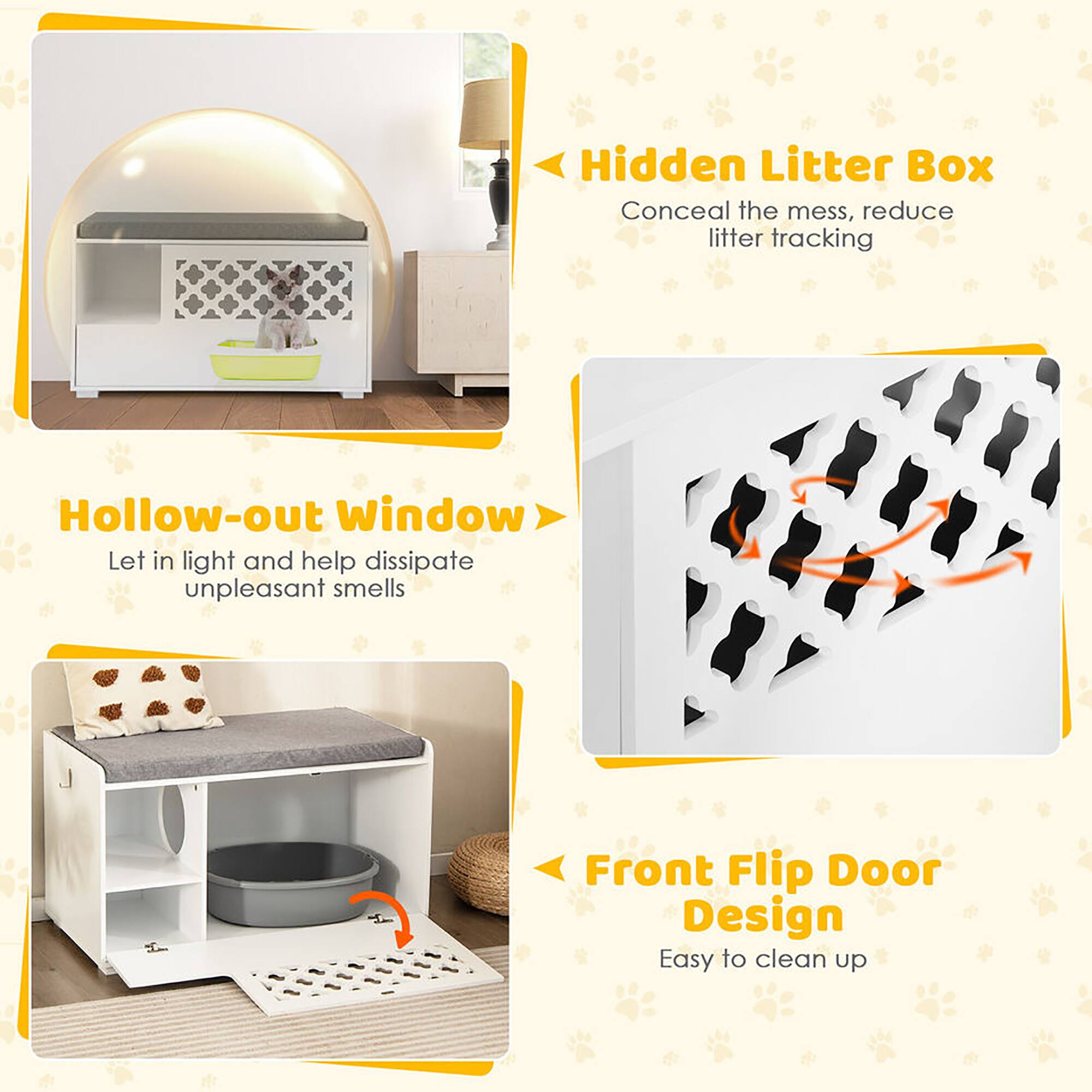 Hidden Litter Box  
Conceal the mess, reduce litter tracking  

Hollow-out Window  
Let in light and help dissipate unpleasant smells  

Front Flip Door Design  
Easy to clean up