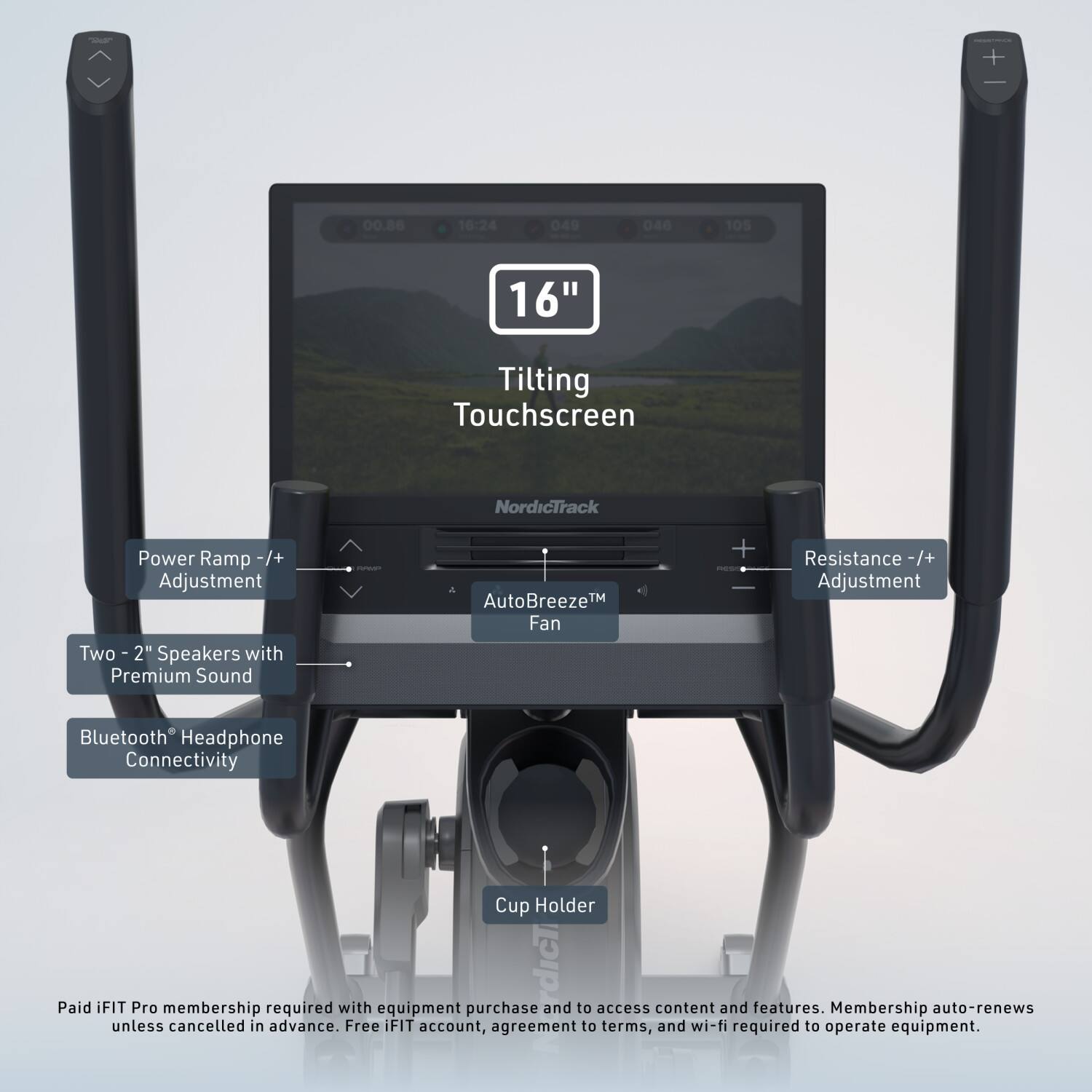 Nick

00.86
16:24
049
046
105
16"

Tilting Touchscreen
NordicTrack
Power Ramp -/+ Adjustment
Two 2" Speakers with Premium Sound

AutoBreeze™ Fan
Resistance -/+ Adjustment
Bluetooth Headphone Connectivity
Cup Holder

Paid iFIT Pro membership required with equipment purchase to access content and features. Membership auto-renews unless cancelled in advance. Free iFIT account, agreement terms, and wi-fi required to operate equipment.