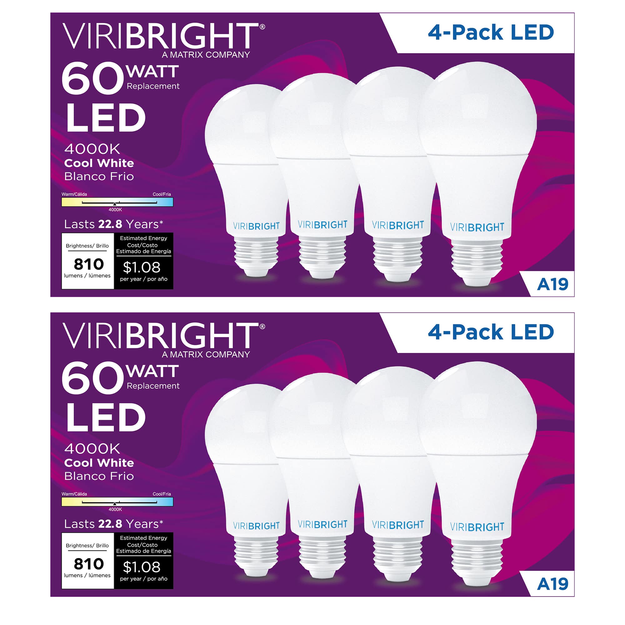 VIRIBRIGHT  
A MATRIX COMPANY  

60 WATT  
Replacement  

LED  

4000K  
Cool White  
Blanco Frio  

4-Pack LED  

Lasts 22.8 Years*  

Brightness/Brillo  
810 lumens / lúmenes  

Estimated Energy Cost/Costo Estimado de Energía  
$1.08 per year / por año  

A19  

Warm/Cold  
4000K  

CoolFrio  

VIRIBRIGHT  
VIRIBRIGHT  
VIRIBRIGHT  
VIRIBRIGHT  

VIRIBRIGHT  
A MATRIX COMPANY  

60 WATT  
Replacement  

LED  

4000K  
Cool White  
Blanco Frio  

4-Pack LED  

Lasts 22.8 Years*  

Brightness/Brillo  
810 lumens / lúmenes  

Estimated Energy Cost/Costo Estimado de Energía  
$1.08 per year / por año  

A19  

Warm/Cold  
4000K  

CoolFrio  

VIRIBRIGHT  
VIRIBRIGHT  
VIRIBRIGHT  
VIRIBRIGHT
