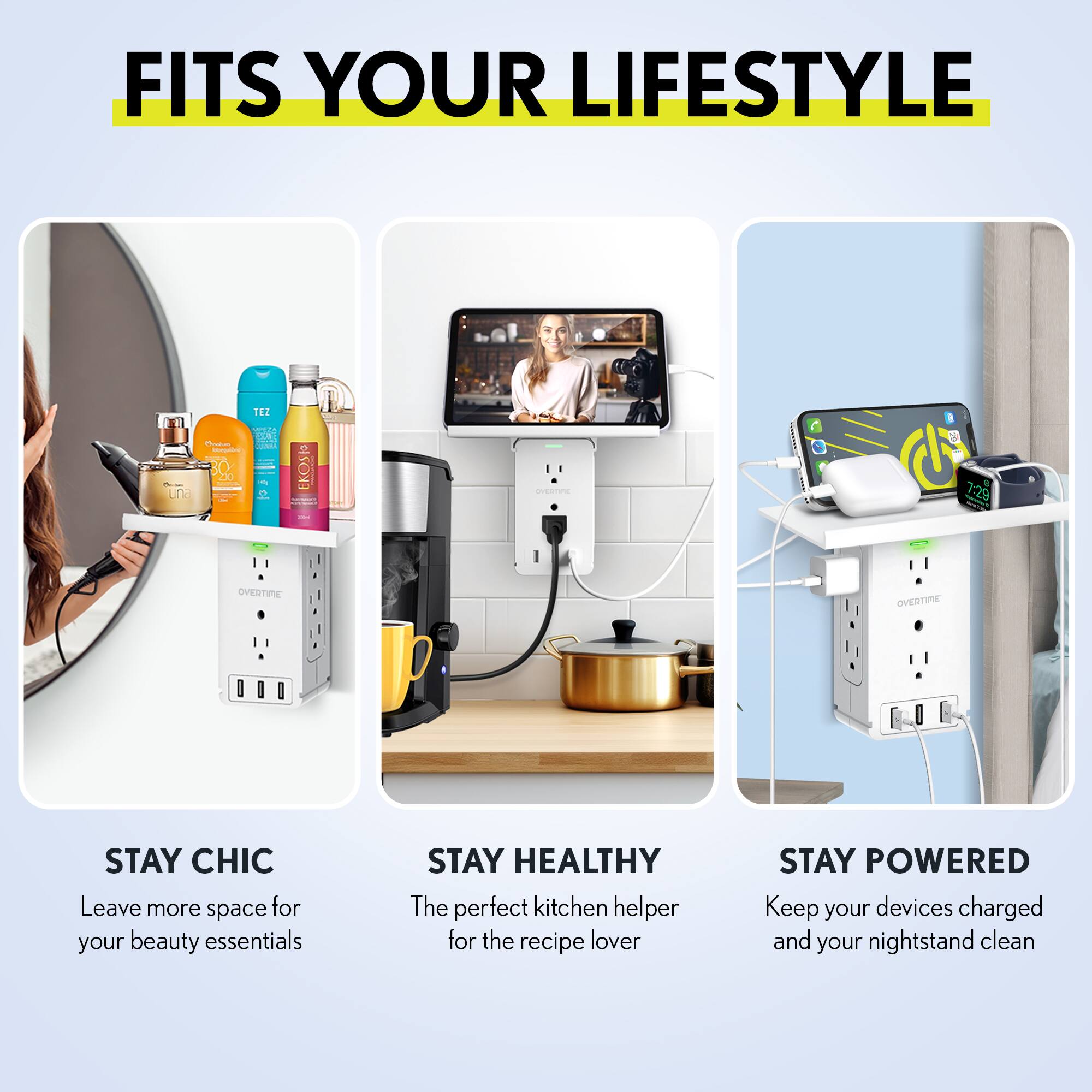 FITS YOUR LIFESTYLE

STAY CHIC  
Leave more space for your beauty essentials

STAY HEALTHY  
The perfect kitchen helper for the recipe lover

STAY POWERED  
Keep your devices charged and your nightstand clean