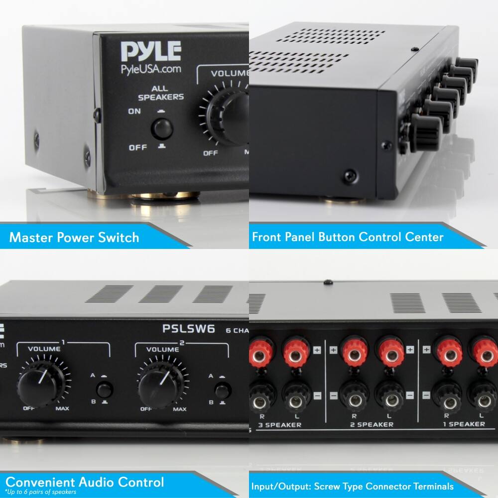PYLE  
PyleUSA.com  

Master Power Switch  
ALL SPEAKERS  
ON  
OFF  

Front Panel Button Control Center  
VOLUME  
OFF  
MAX  

Convenient Audio Control  
*Up to 6 pairs of speakers  

Input/Output: Screw Type Connector Terminals  

PSLSW6  
6 CHA  
VOLUME 1  
VOLUME 2  
R5  
A  
OFF  
MAX  
B  
R2  
L  
3 SPEAKER  
R  
L  
2 SPEAKER  
R  
L  
1 SPEAKER  
R  
L
