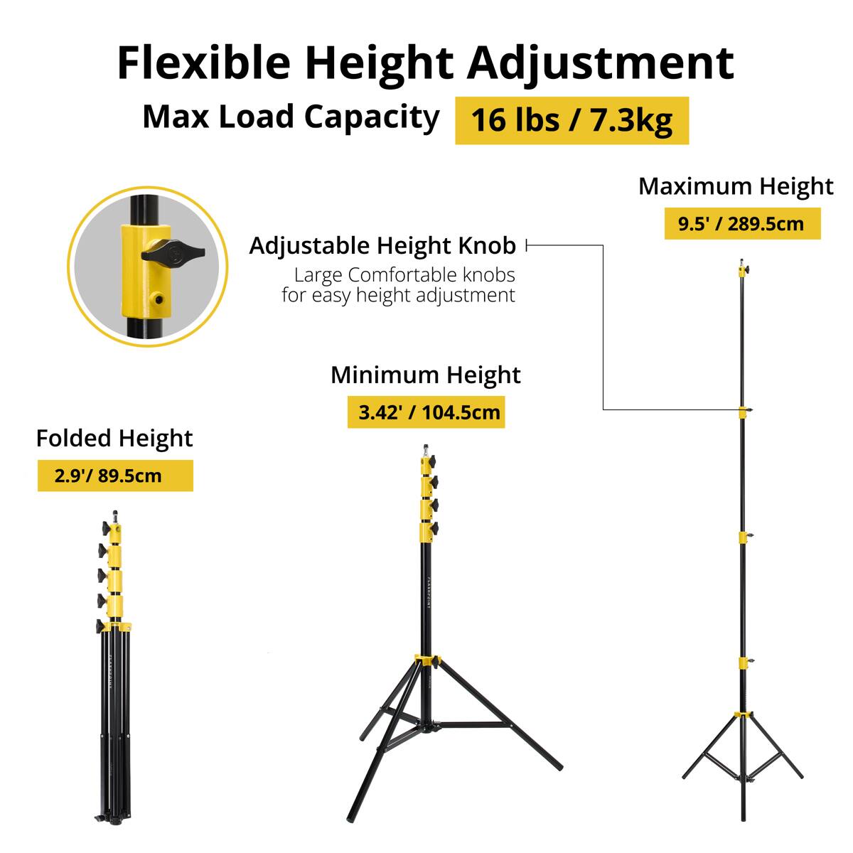 Flexible Height Adjustment  
Max Load Capacity: 16 lbs / 7.3kg  

Adjustable Height Knob  
Large Comfortable knobs for easy height adjustment  

Maximum Height: 9.5' / 289.5cm  
Folded Height: 2.9' / 89.5cm  
Minimum Height: 3.42' / 104.5cm