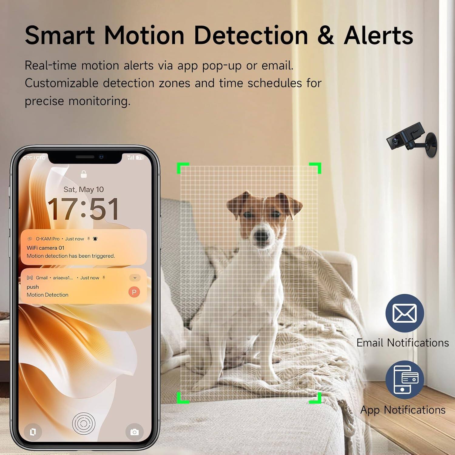 Smart Motion Detection & Alerts  
Real-time motion alerts via app pop-up or email.  
Customizable detection zones and time schedules for precise monitoring.  

CTC CICTC dal Sat, May 10 17:51  
O-KAM Pro TauL new 1 WFi camera 01 Motion detection has been triggered.  
P Cimail anaeva1.. Just now push Motion Detection  

Email Notifications  
App Notifications