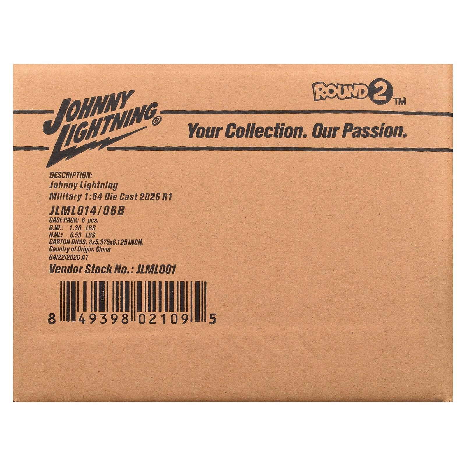 ROUND 2™ LIGHTNING JOHNNY  
Your Collection. Our Passion.  
DESCRIPTION: Johnny Lightning Military 1:64 Die Cast 2026 R1 JLML014/06B  
CASE PACK: 6 pcs.  
G.W.: 1.30 LBS  
N.W.: 0.53 LBS  
CARTON DIMS: 8x5.375x6.1 25 INCH.  
Country of Origin: China  
04/22/2026 A1  
Vendor Stock No.: JLML001  
8 49398 02109 5