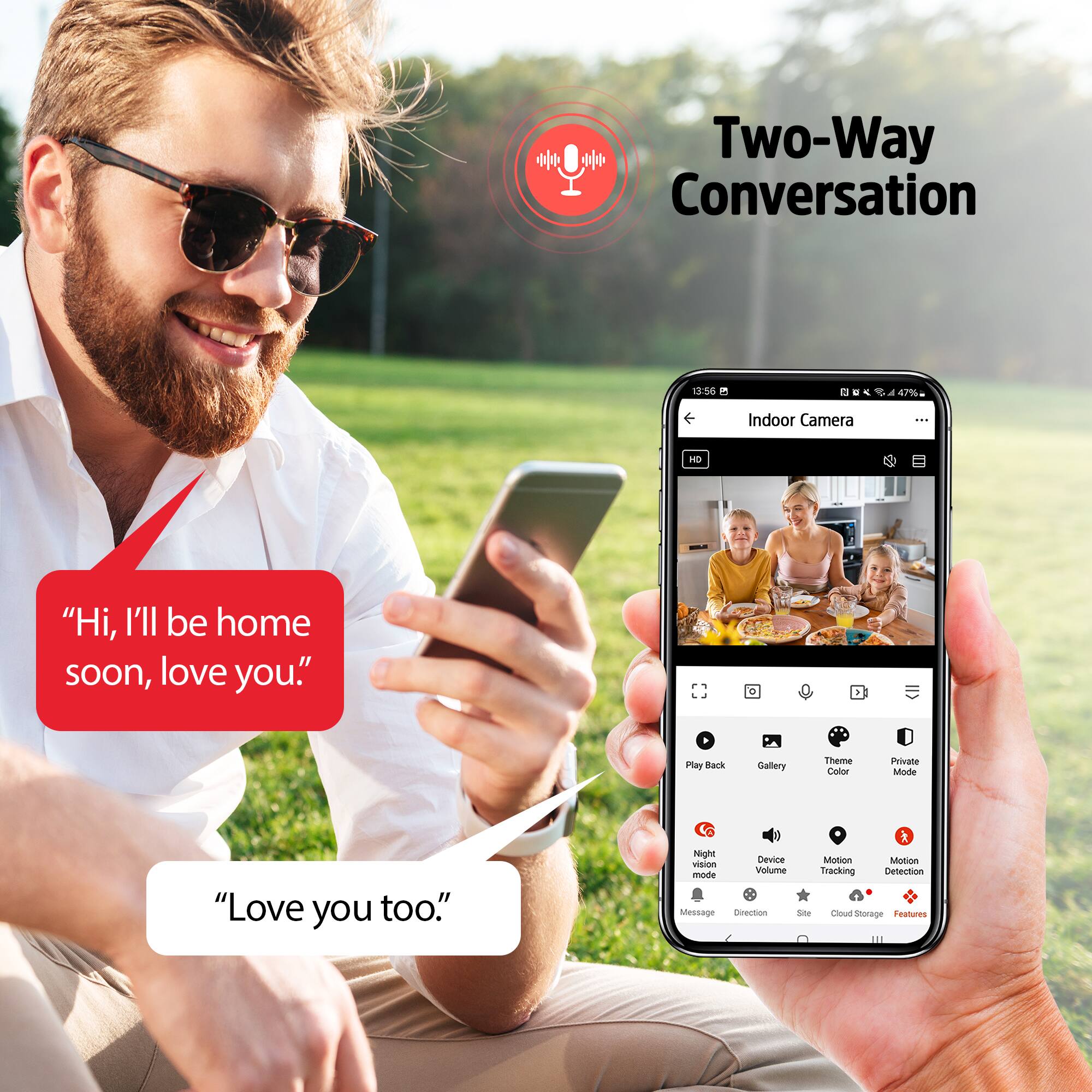 Two-Way Conversation

"Hi, I'll be home soon, love you."

"Love you too."

Indoor Camera

- Play Back
- Gallery
- Theme Color
- Private Mode
- Night Vision
- Device Volume
- Motion Tracking
- Motion Detection
- Message
- Direction
- Site
- Cloud Storage
- Features