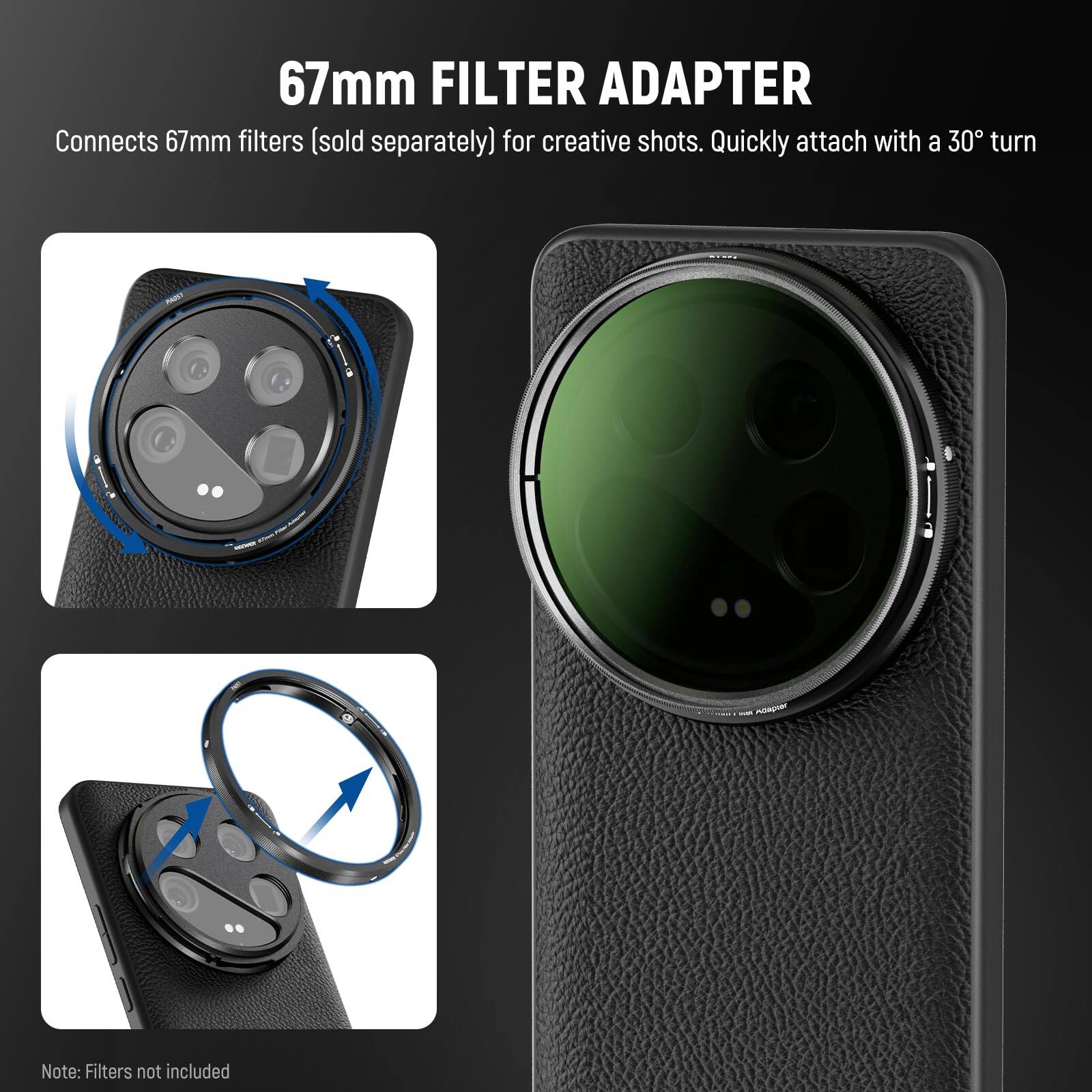 67mm FILTER ADAPTER  
Connects 67mm filters (sold separately) for creative shots. Quickly attach with a 30° turn.  
Note: Filters not included