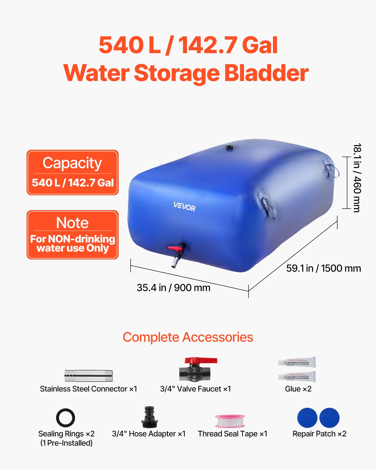 540 L / 142.7 Gal Water Storage Bladder Capacity

Note: For NON-drinking water use Only

VEVOR

18.1 in / 460 mm
59.1 in / 1500 mm
35.4 in / 900 mm

Complete Accessories:
- Stainless Steel Connector x1
- 3/4" Valve Faucet x1
- Glue x2
- Sealing Rings x2 (1 Pre-Installed)
- 3/4" Hose Adapter x1
- Thread Seal Tape x1
- Repair Patch x2