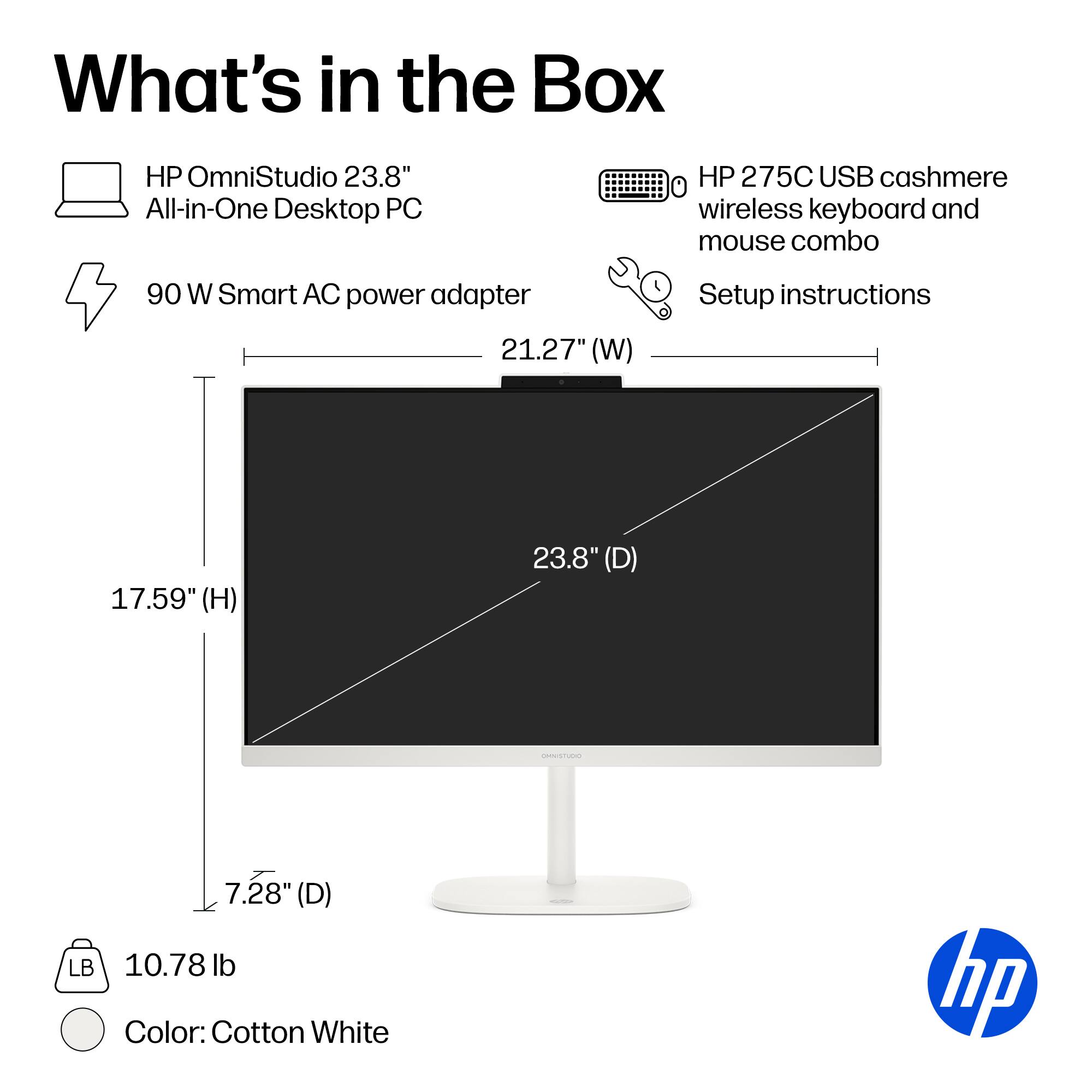 What's in the Box

HP OmniStudio 23.8" All-in-One Desktop PC

HP 275C USB cashmere wireless keyboard and mouse combo

90 W Smart AC power adapter

Setup instructions

21.27" (W)

17.59" (H)

23.8" (D)

7.28" (D) LB 10.78 lb

Color: Cotton White

hp