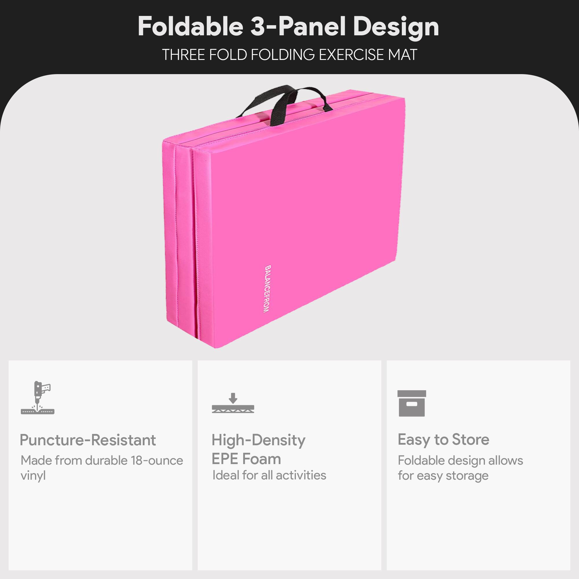 Foldable 3-Panel Design  
THREE FOLD FOLDING EXERCISE MAT  

Puncture-Resistant  
Made from durable 18-ounce vinyl  

High-Density EPE Foam  
Ideal for all activities  

Easy to Store  
Foldable design allows for easy storage
