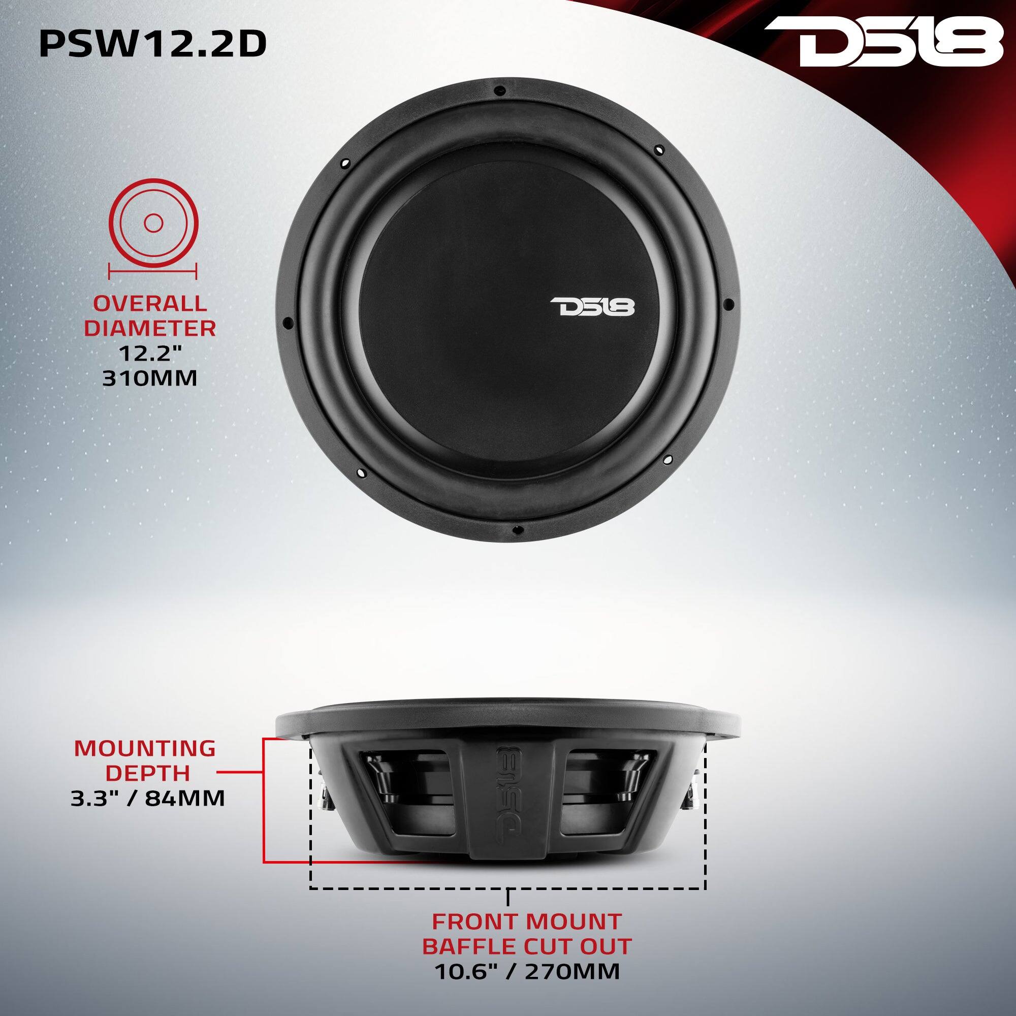 PSW12.2D

D518

OVERALL DIAMETER 12.2" / 310MM

MOUNTING DEPTH 3.3" / 84MM

FRONT MOUNT BAFFLE CUT OUT 10.6" / 270MM