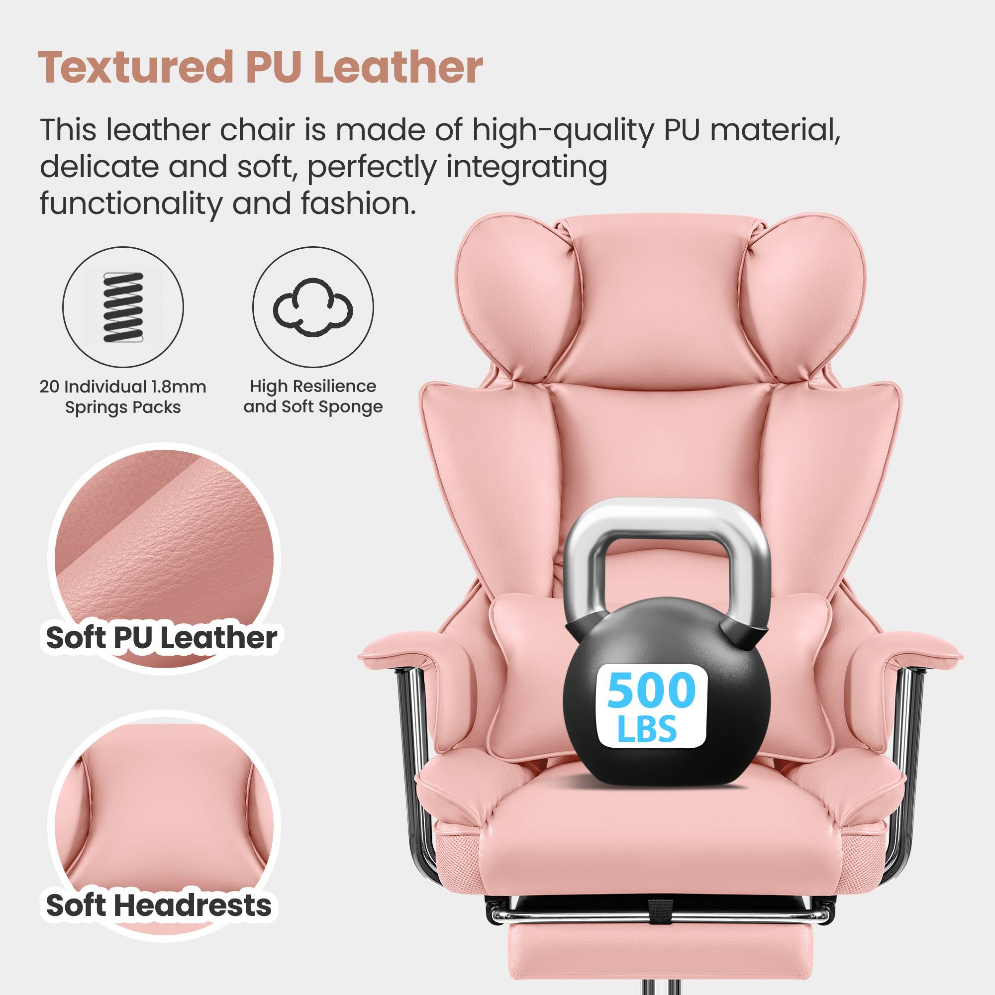 Textured PU Leather  
This leather chair is made of high-quality PU material, delicate and soft, perfectly integrating functionality and fashion.  

20 Individual 1.8mm Springs Packs  
High Resilience and Soft Sponge  
Soft PU Leather  
500 LBS  
Soft Headrests