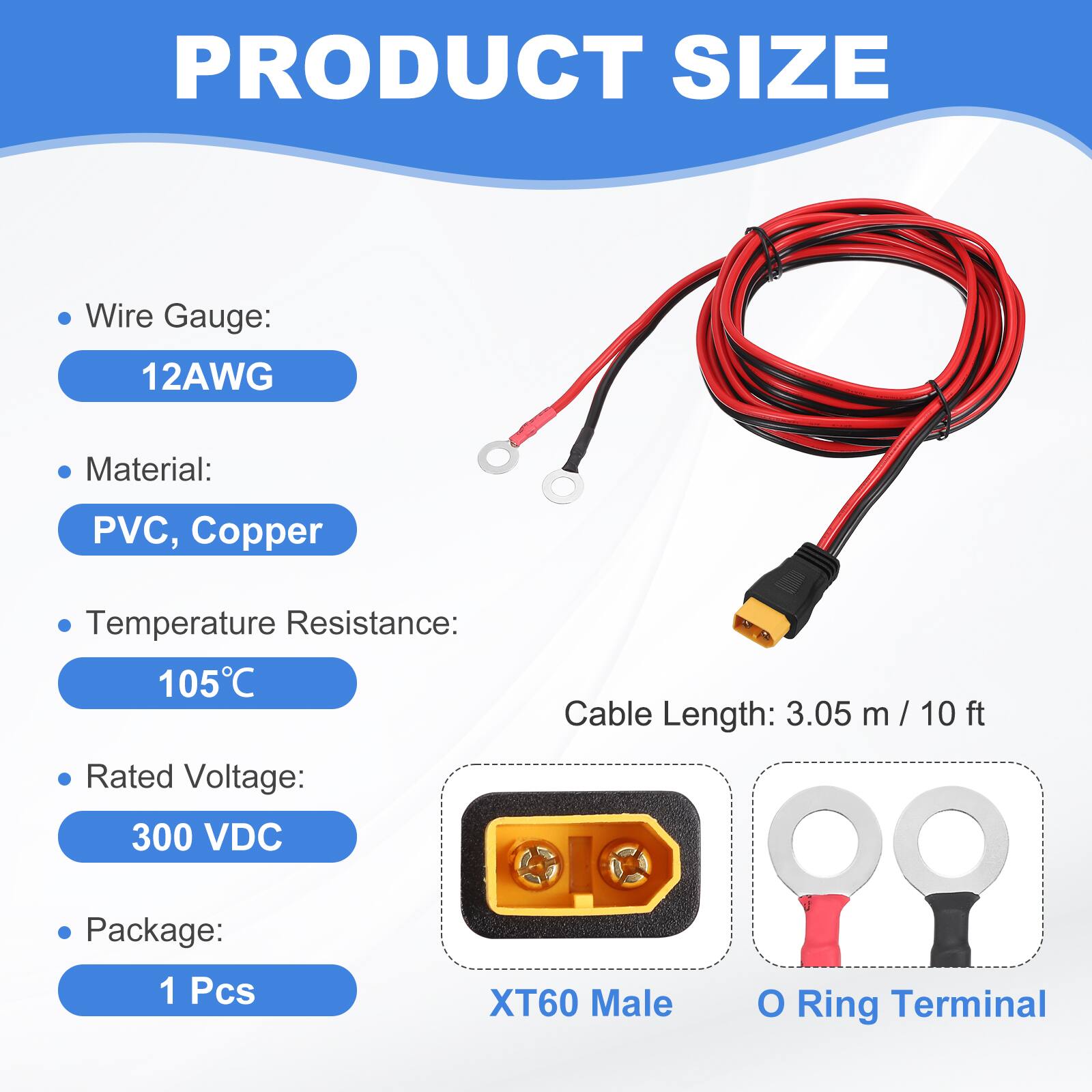 PRODUCT SIZE

- Wire Gauge: 12AWG
- Material: PVC, Copper
- Temperature Resistance: 105°C
- Rated Voltage: 300 VDC
- Cable Length: 3.05 m / 10 ft
- Package: 1 Pcs

XT60 Male O Ring Terminal