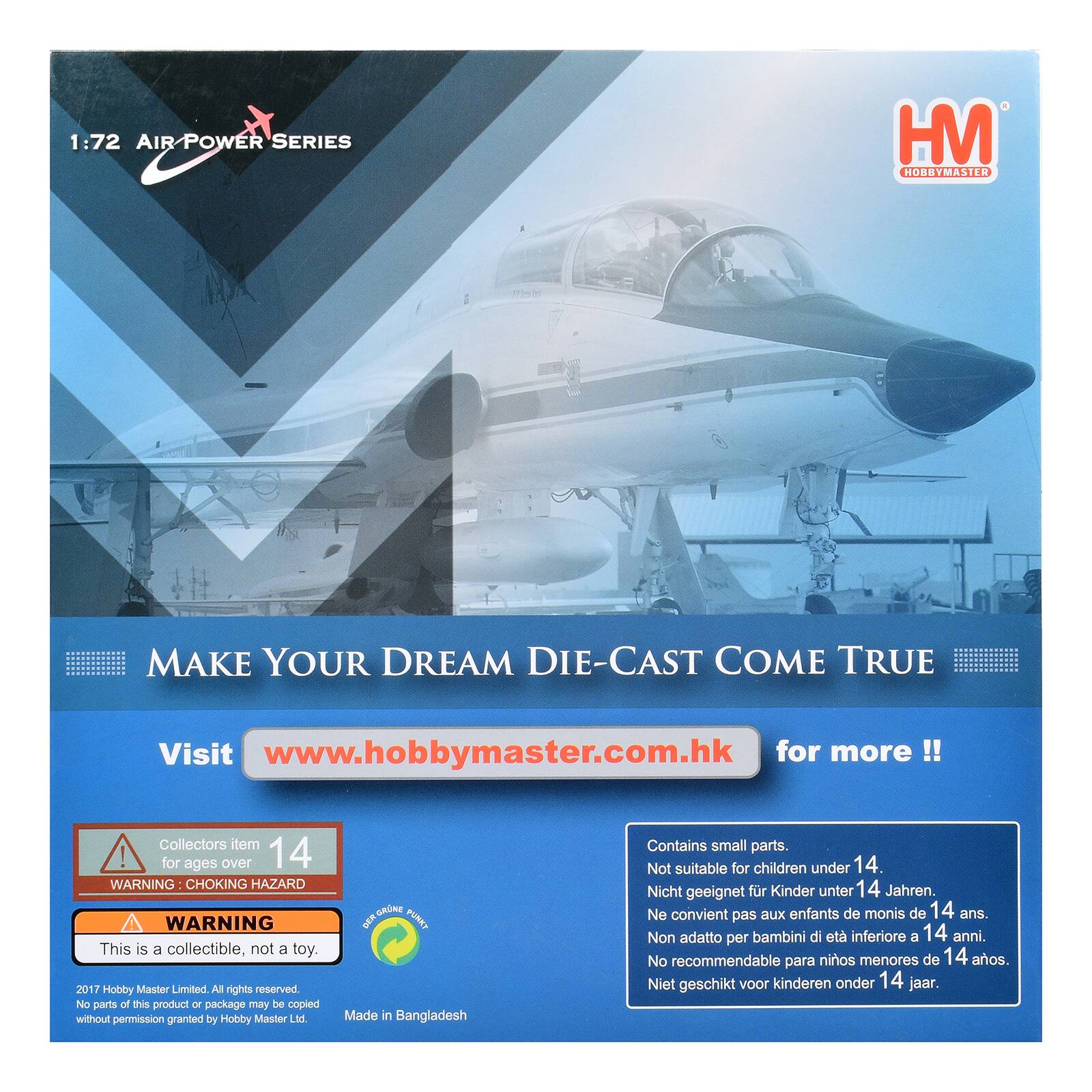 1:72 AIR POWER SERIES  
HM HOBBYMASTER  
MAKE YOUR DREAM DIE-CAST COME TRUE  
Visit www.hobbymaster.com.hk for more!!  
Collectors item! for ages over 14  
WARNING CHOKING HAZARD  
WARNING This is a collectible, not a toy.  
2017 Hobby Master Limited. All rights reserved. No parts of this product or package may be copied without permission granted by Hobby Master Ltd.  
Made in Bangladesh  
Contains small parts. Not suitable for children under 14.  
Nicht geeignet für Kinder unter 14 Jahren.  
Ne convient pas aux enfants de moins de 14 ans.  
Non adatto per bambini di età inferiore a 14 anni.  
No recommendable para niños menores de 14 años.  
Niet geschikt voor kinderen onder 14 jaar.