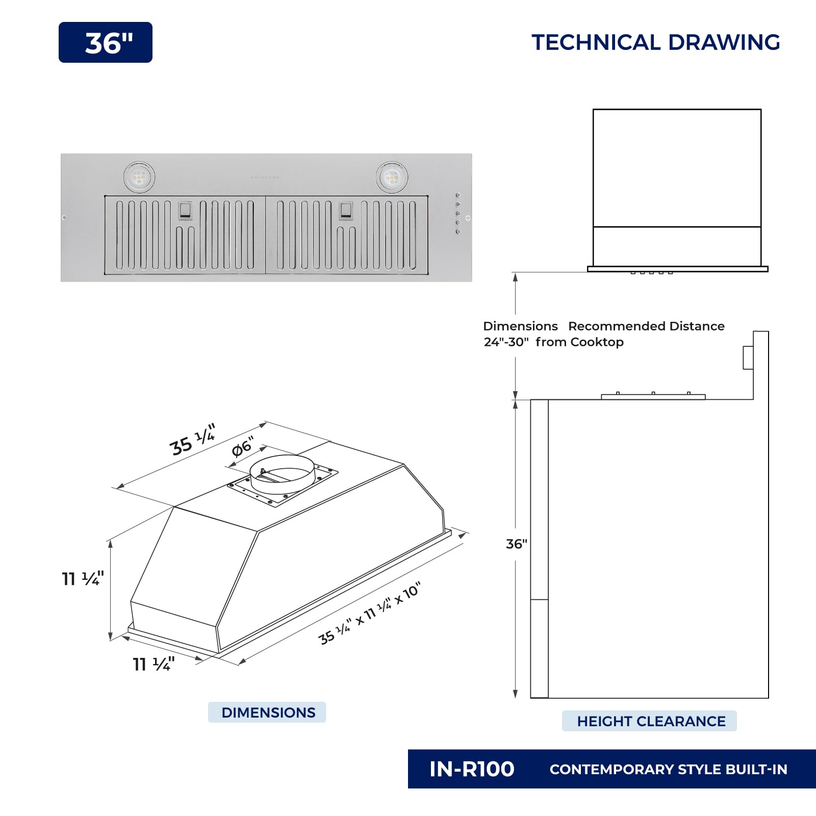 36" TECHNICAL DRAWING

Dimensions Recommended Distance 24"-30" from Cooktop

35 3/4" x 11 1/4" x 10"

HEIGHT CLEARANCE

IN-R100 CONTEMPORARY STYLE BUILT-IN