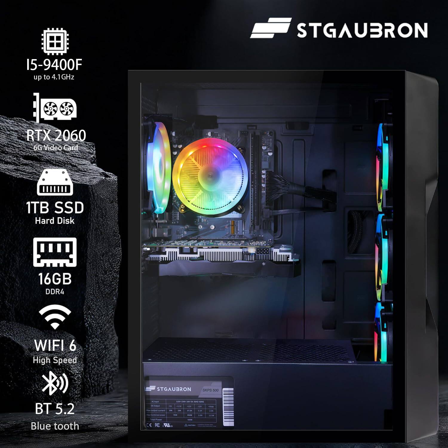 STGAUBRON

I5-9400F  
up to 4.1GHz

RTX 2060  
6G Video Card

1TB SSD  
Hard Disk

16GB  
DDR4

WIFI 6  
High Speed

BT 5.2  
Blue tooth