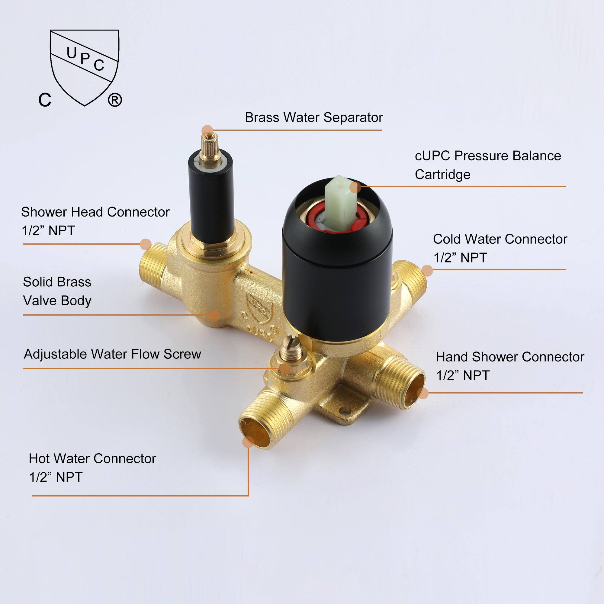 UPC R
Brass Water Separator
cUPC Pressure Balance Cartridge
Shower Head Connector 1/2" NPT
Cold Water Connector 1/2" NPT
Solid Brass Valve Body
Adjustable Water Flow Screw
Hand Shower Connector 1/2" NPT
Hot Water Connector 1/2" NPT