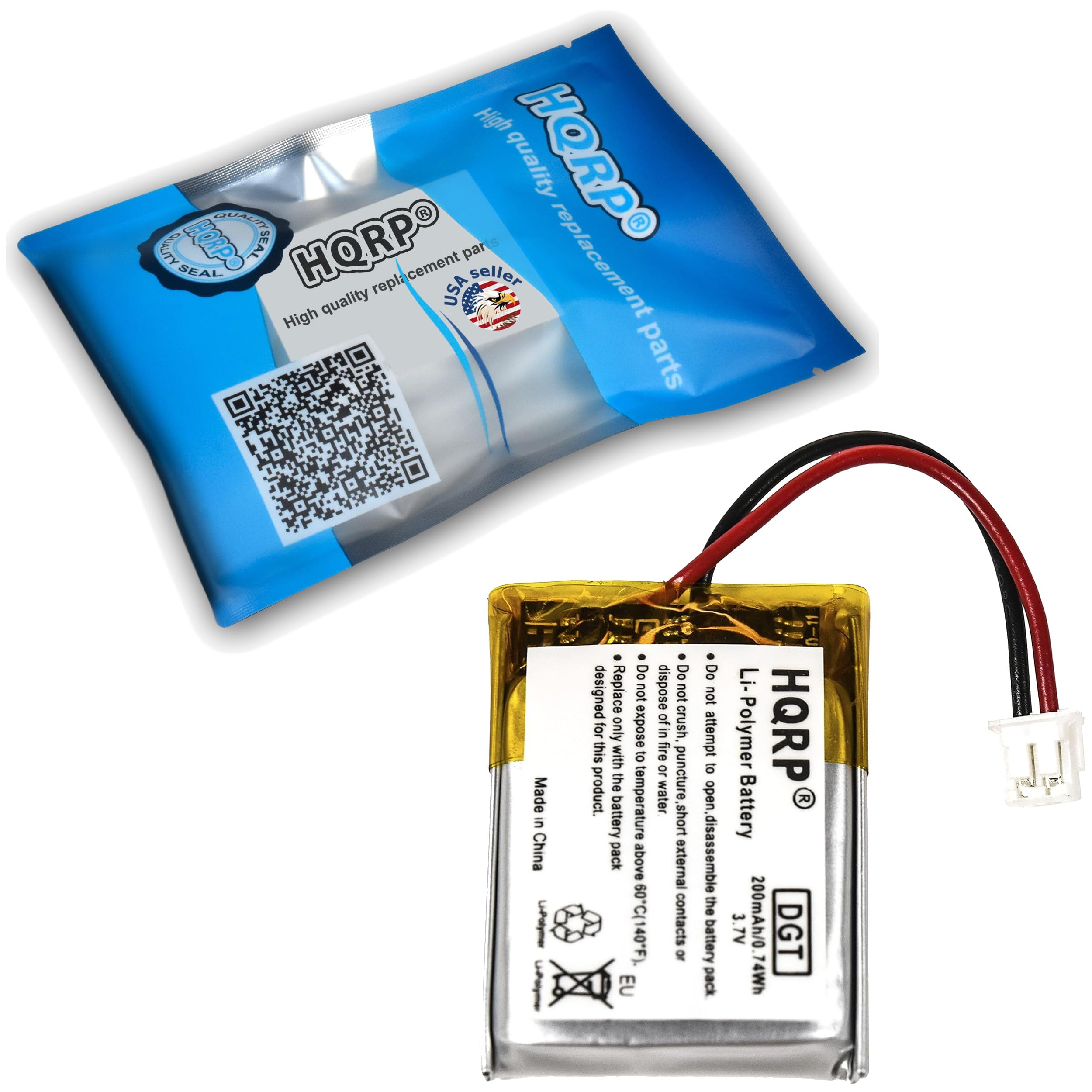 High quality replacement parts  
HQRPO  
SEAL  
Made in China  

Do not dispose of this product.  
Do not expose to fire or puncture.  
Do not attempt to open or disassemble the battery pack.  
Do not crush, this product.  
Do not expose to high temperature or water.  

Li-Polymer Battery  
3.7V 200mAh/0.74Wh  
DGT  

Made in China  
EU  

HQRPO  
Li-Polymer Battery  
200mAh/0.74Wh  
3.7V  
Do not expose to fire, puncture, or short circuit.  
Do not attempt to open or disassemble the battery pack.  
Do not expose to high temperature above 60°C (140°F) or below 0°C (-40°F).  
Do not dispose of this product.  
Do not crush, this product.  
Do not expose to water.  
Do not expose to external contacts.  
Do not expose to short circuit.  
Do not expose to open flame.  
Do not expose to high temperature.  
Do not expose to water.  
Do not expose to external contacts.  
Do not expose to short circuit.  
Do