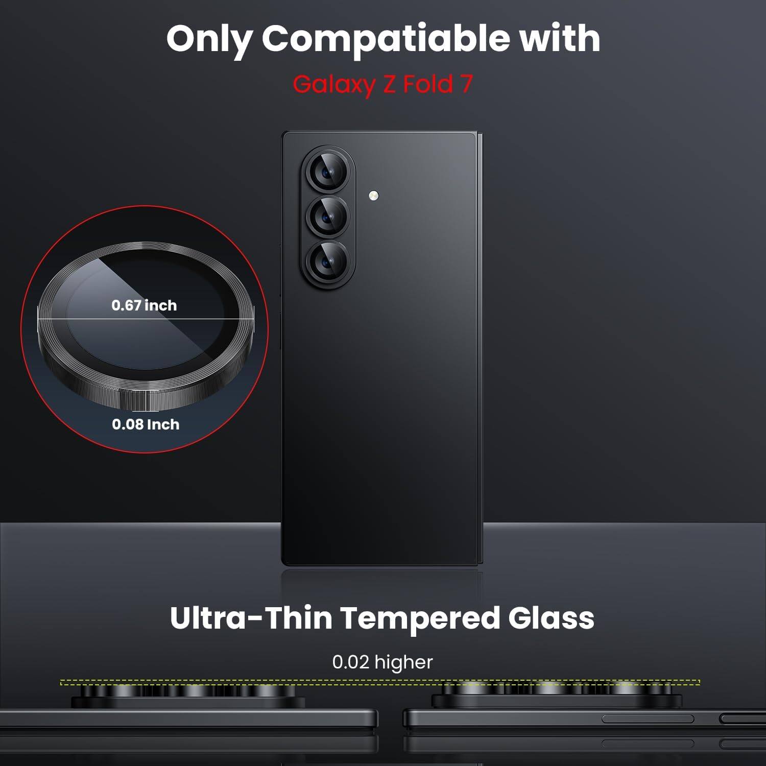 Only Compatible with  
Galaxy Z Fold 7  

0.67 inch  
0.08 Inch  

Ultra-Thin Tempered Glass  
0.02 higher