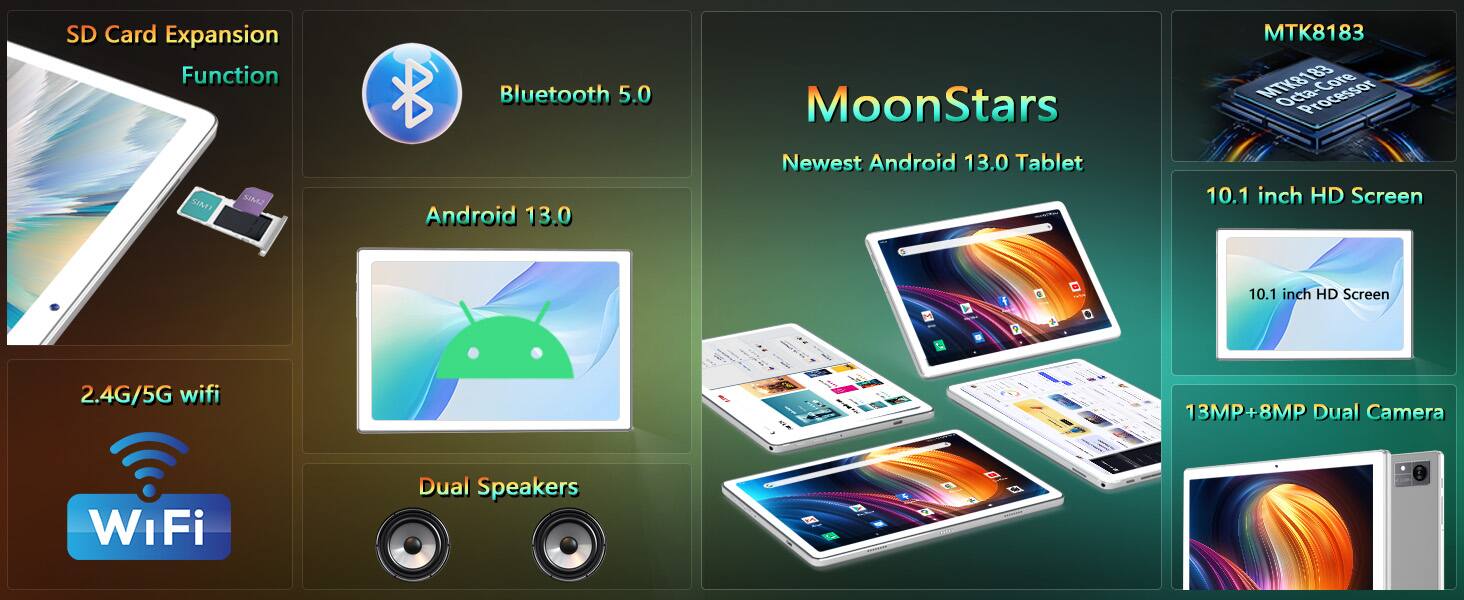 Sure, here is the corrected and grouped text:

- SD Card Expansion Function
- Bluetooth 5.0
- Android 13.0
- 2.4G/5G WiFi
- Dual Speakers
- MoonStars
- Newest Android 13.0 Tablet
- MTK8183 183 Core Processor
- 10.1 inch HD Screen
- 13MP+8MP Dual Camera