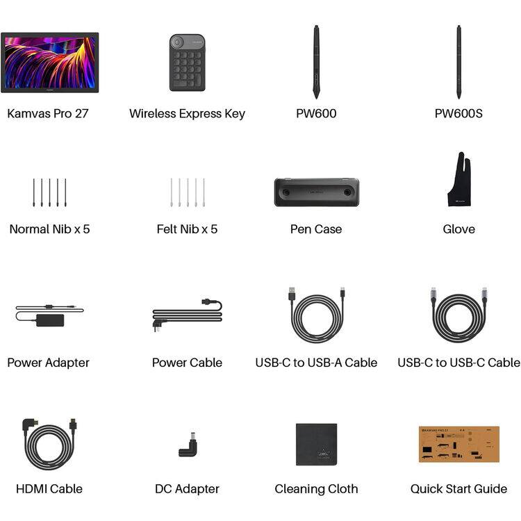 Kamvas Pro 27  
Wireless Express Key  
PW600  
PW600S  
Normal Nib x 5  
Felt Nib x 5  
Pen Case  
Glove  
Power Adapter  
Power Cable  
USB-C to USB-A Cable  
USB-C to USB-C Cable  
HDMI Cable  
DC Adapter  
Cleaning Cloth  
Quick Start Guide
