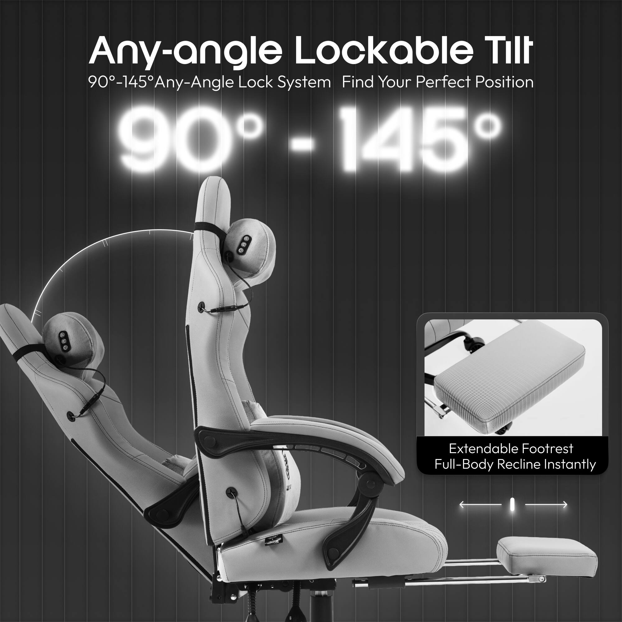 Any-angle Lockable Tilt  
90°-145° Any-Angle Lock System  
Find Your Perfect Position  

Extendable Footrest  
Full-Body Recline Instantly