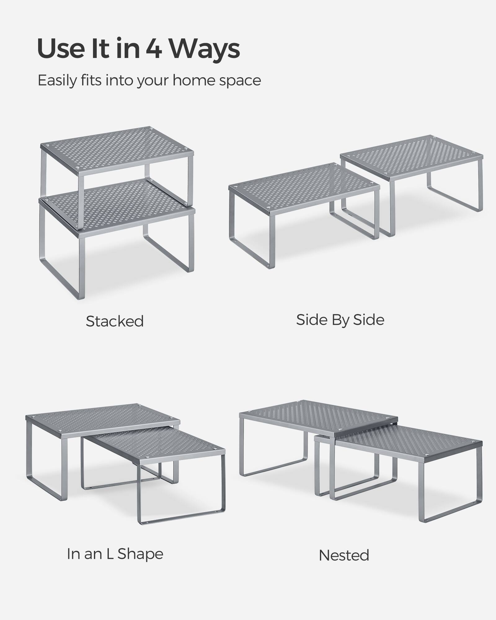 Use It in 4 Ways  
Easily fits into your home space  
Stacked  
Side By Side  
In an L Shape  
Nested