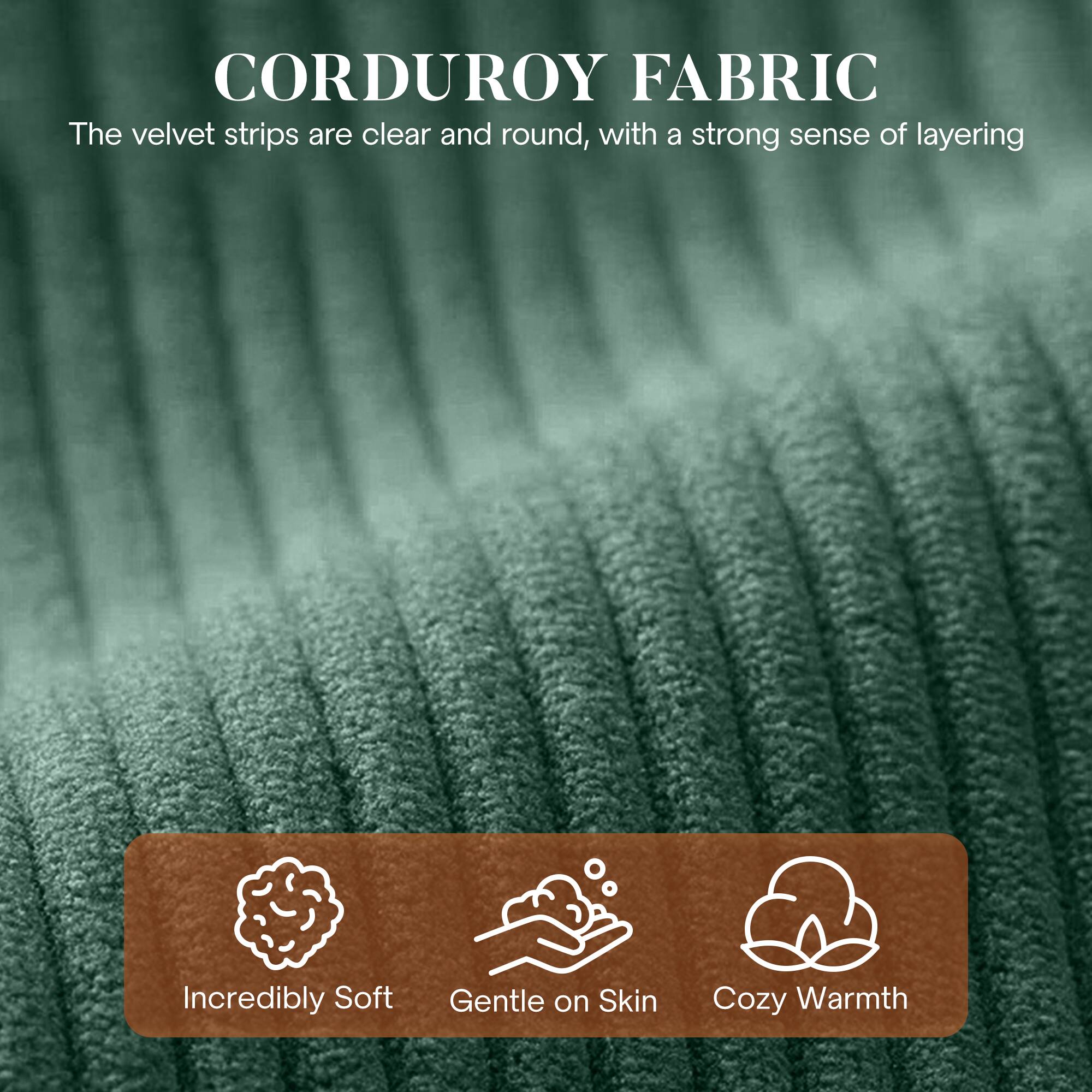 CORDUROY FABRIC

The velvet strips are clear and round, with a strong sense of layering.

- Incredibly Soft
- Gentle on Skin
- Cozy Warmth