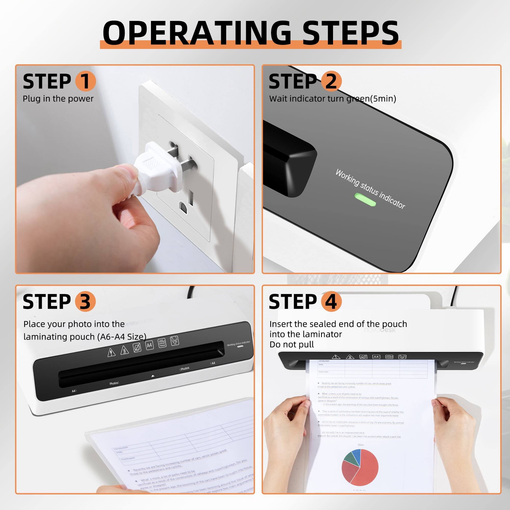 OPERATING STEPS

STEP 1: Plug in the power

STEP 2: Wait for the indicator to turn green (5 min) - Working status indicator

STEP 3: Place your photo into the laminating pouch (A6-A4 Size)

STEP 4: Insert the sealed end of the pouch into the laminator - Do not pull