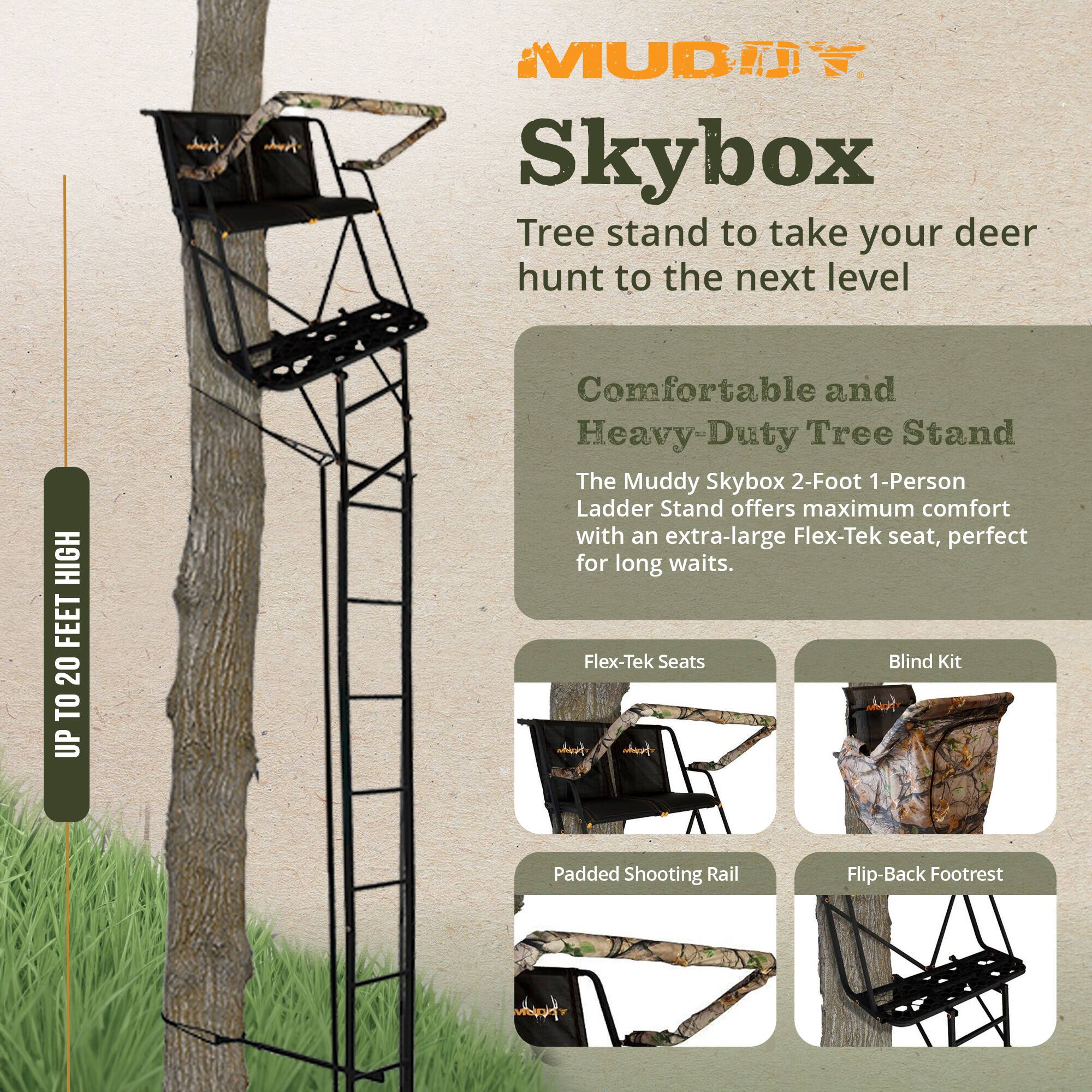 Muddy Skybox Tree Stand to take your deer hunt to the next level

HIGH FEET 20 TO UP

Comfortable and Heavy-Duty Tree Stand

The Muddy Skybox 2-Foot 1-Person Ladder Stand offers maximum comfort with an extra-large Flex-Tek seat, perfect for long waits.

- Flex-Tek Seats
- Blind Kit
- Padded Shooting Rail
- Flip-Back Footrest